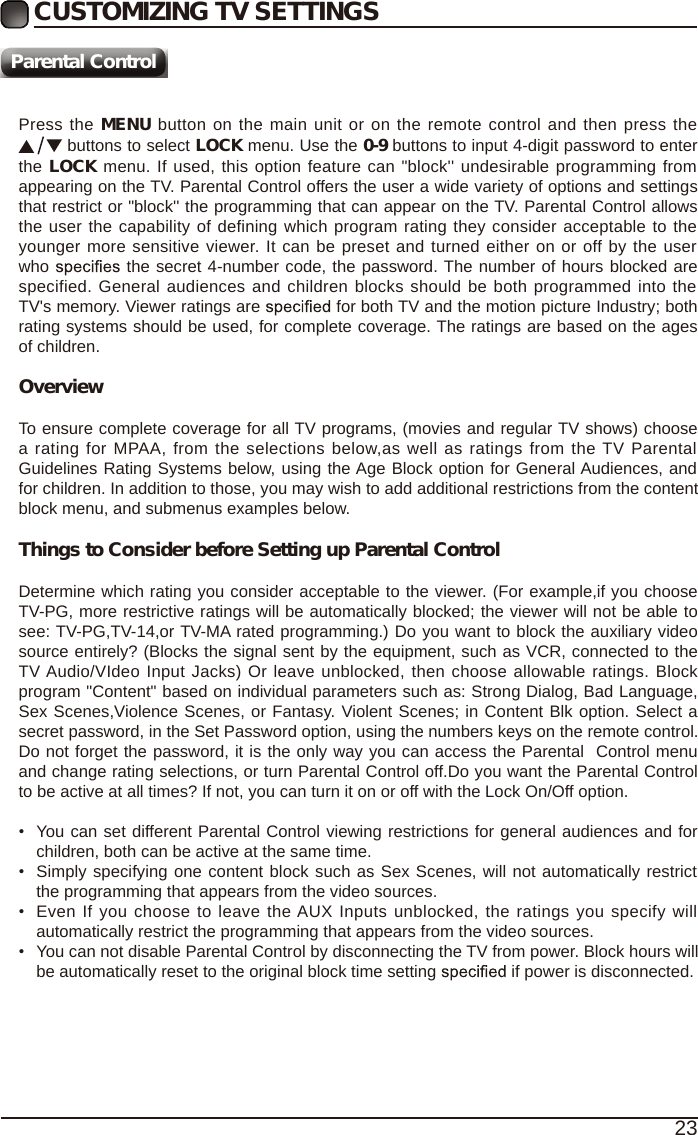 23Press the MENU button on the main unit or on the remote control and then press the  buttons to select LOCK menu. Use the 0-9 buttons to input 4-digit password to enter the LOCK menu. If used, this option feature can "block'' undesirable programming from appearing on the TV. Parental Control offers the user a wide variety of options and settings that restrict or "block'' the programming that can appear on the TV. Parental Control allows the user the capability of defining which program rating they consider acceptable to the younger more sensitive viewer. It can be preset and turned either on or off by the user who   the secret 4-number code, the password. The number of hours blocked are specified. General audiences and children blocks should be both programmed into the TV's memory. Viewer ratings are   for both TV and the motion picture Industry; both rating systems should be used, for complete coverage. The ratings are based on the ages of children.OverviewTo ensure complete coverage for all TV programs, (movies and regular TV shows) choose a rating for MPAA, from the selections below,as well as ratings from the TV Parental Guidelines Rating Systems below, using the Age Block option for General Audiences, and for children. In addition to those, you may wish to add additional restrictions from the content block menu, and submenus examples below.Things to Consider before Setting up Parental ControlDetermine which rating you consider acceptable to the viewer. (For example,if you choose TV-PG, more restrictive ratings will be automatically blocked; the viewer will not be able to see: TV-PG,TV-14,or TV-MA rated programming.) Do you want to block the auxiliary video source entirely? (Blocks the signal sent by the equipment, such as VCR, connected to the TV Audio/VIdeo Input Jacks) Or leave unblocked, then choose allowable ratings. Block program "Content" based on individual parameters such as: Strong Dialog, Bad Language, Sex Scenes,Violence Scenes, or Fantasy. Violent Scenes; in Content Blk option. Select a secret password, in the Set Password option, using the numbers keys on the remote control.Do not forget the password, it is the only way you can access the Parental  Control menu and change rating selections, or turn Parental Control off.Do you want the Parental Control to be active at all times? If not, you can turn it on or off with the Lock On/Off option.&bull;You can set different Parental Control viewing restrictions for general audiences and forchildren, both can be active at the same time.&bull;Simply specifying one content block such as Sex Scenes, will not automatically restrictthe programming that appears from the video sources.&bull;Even If you choose to leave the AUX Inputs unblocked, the ratings you specify willautomatically restrict the programming that appears from the video sources.&bull;You can not disable Parental Control by disconnecting the TV from power. Block hours willbe automatically reset to the original block time setting  if power is disconnected.CUSTOMIZING TV SETTINGSParental Control