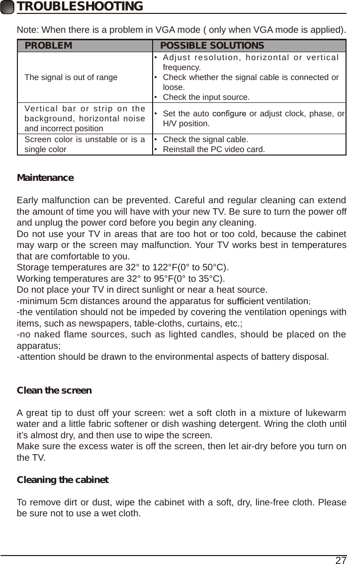 27TROUBLESHOOTINGNote: When there is a problem in VGA mode ( only when VGA mode is applied). PROBLEM POSSIBLE SOLUTIONSThe signal is out of range &bull;Adjust  resolution,  horizontal or verticalfrequency.&bull;Check whether the signal cable is connected orloose.&bull;Check the input source.Vertical bar or  strip on the background,  horizontal  noise and incorrect position &bull;Set the auto  or adjust clock, phase, or H/V position.Screen color is unstable or is a single color &bull;Check the signal cable.&bull;Reinstall the PC video card.MaintenanceEarly malfunction can be prevented. Careful and regular cleaning can extend the amount of time you will have with your new TV. Be sure to turn the power off and unplug the power cord before you begin any cleaning.Do not use your TV in areas that are too hot or too cold, because the cabinet may warp or the screen may malfunction. Your TV works best in temperatures that are comfortable to you.Storage temperatures are 32&deg; to 122&deg;F(0&deg; to 50&deg;C).Working temperatures are 32&deg; to 95&deg;F(0&deg; to 35&deg;C).Do not place your TV in direct sunlight or near a heat source.-minimum 5cm distances around the apparatus for   ventilation;-the ventilation should not be impeded by covering the ventilation openings with items, such as newspapers, table-cloths, curtains, etc.;-no naked flame sources, such as lighted candles, should be placed on the apparatus;-attention should be drawn to the environmental aspects of battery disposal.Clean the screenA great tip to dust off your screen: wet a soft cloth in a mixture of lukewarm water and a little fabric softener or dish washing detergent. Wring the cloth until it&rsquo;s almost dry, and then use to wipe the screen.Make sure the excess water is off the screen, then let air-dry before you turn on the TV. Cleaning the cabinetTo remove dirt or dust, wipe the cabinet with a soft, dry, line-free cloth. Please be sure not to use a wet cloth.