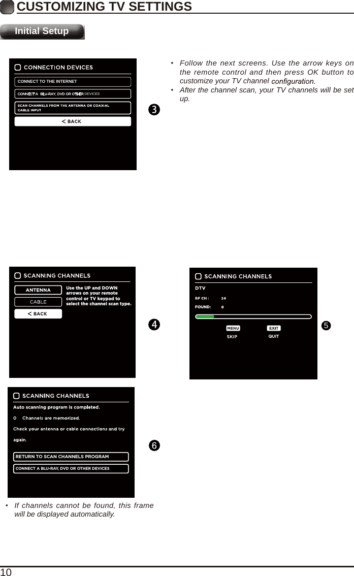 10CUSTOMIZING TV SETTINGSInitial Setup&bull;  Follow the next screens. Use the arrow keys on the remote control and then press OK button to customize your TV channel &bull;  After the channel scan, your TV channels will be set up.Use the UP and DOWN arrows on your remote control or TV keypad to select the channel scan type.RETURN TO SCAN CHANNELS PROGRAMCONNECT A BLU-RAY, DVD OR OTHER DEVICESQUITFOUNDCONNECT TO THE INTERNETDEVICES&bull;  If channels cannot be found, this frame will be displayed automatically.5