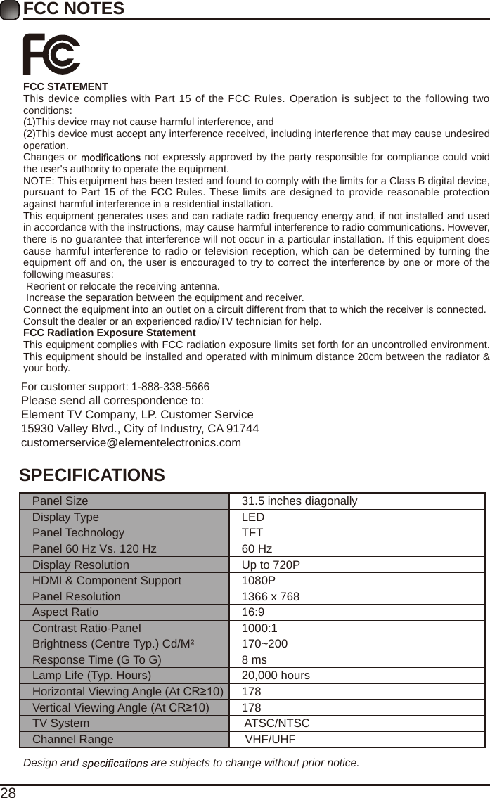 28FCC NOTESFCC STATEMENTThis device complies with Part 15 of the FCC  Rules. Operation  is subject to  the following two conditions:(1)This device may not cause harmful interference, and(2)This device must accept any interference received, including interference that may cause undesired operation. Changes or   not expressly approved by the party responsible for compliance could void the user's authority to operate the equipment.NOTE: This equipment has been tested and found to comply with the limits for a Class B digital device, pursuant to Part 15 of the FCC Rules. These limits are designed to provide reasonable protection against harmful interference in a residential installation.This equipment generates uses and can radiate radio frequency energy and, if not installed and used in accordance with the instructions, may cause harmful interference to radio communications. However, there is no guarantee that interference will not occur in a particular installation. If this equipment does cause harmful interference to radio or television reception, which can be determined by turning the equipment off and on, the user is encouraged to try to correct the interference by one or more of the following measures: Reorient or relocate the receiving antenna. Increase the separation between the equipment and receiver.Connect the equipment into an outlet on a circuit different from that to which the receiver is connected.Consult the dealer or an experienced radio/TV technician for help.FCC Radiation Exposure StatementThis equipment complies with FCC radiation exposure limits set forth for an uncontrolled environment. This equipment should be installed and operated with minimum distance 20cm between the radiator &amp; your body.For customer support: 1-888-338-5666Please send all correspondence to:Element TV Company, LP. Customer Service15930 Valley Blvd., City of Industry, CA 91744customerservice@elementelectronics.comDesign and   are subjects to change without prior notice. SPECIFICATIONSPanel Size 31.5 inches diagonally Display Type LEDPanel Technology  TFTPanel 60 Hz Vs. 120 Hz 60 HzDisplay Resolution  Up to 720PHDMI &amp; Component Support 1080PPanel Resolution  1366 x 768Aspect Ratio 16:9Contrast Ratio-Panel 1000:1Brightness (Centre Typ.) Cd/M&sup2; 170~200Response Time (G To G) 8 msLamp Life (Typ. Hours) 20,000 hoursHorizontal Viewing Angle (At CR&ge;10) 178Vertical Viewing Angle (At CR&ge;10) 178TV System  ATSC/NTSCChannel Range  VHF/UHF