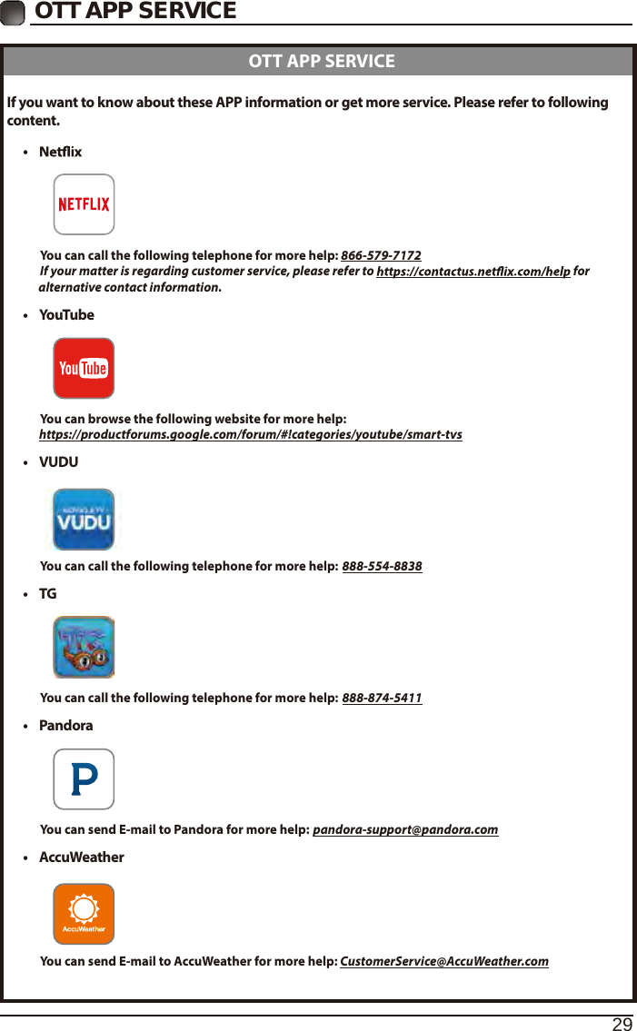 29OTT APP SERVICEIf you want to know about these APP information or get more service. Please refer to following content.&bull;          You can call the following telephone for more help: 866-579-7172         If your matter is regarding customer service, please refer to   for               alternative contact information.&bull;  YouTube          You can browse the following website for more help:         https://productforums.google.com/forum/#!categories/youtube/smart-tvs&bull; VUDU          You can call the following telephone for more help: 888-554-8838&bull;  TG          You can call the following telephone for more help: 888-874-5411&bull;  Pandora          You can send E-mail to Pandora for more help: pandora-support@pandora.com&bull;  AccuWeather          You can send E-mail to AccuWeather for more help: CustomerService@AccuWeather.com  OTT APP SERVICE