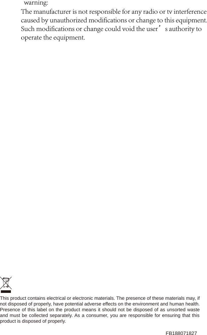 This product contains electrical or electronic materials. The presence of these materials may, if not disposed of properly, have potential adverse effects on the environment and human health.Presence of this label on the product means it should not be disposed of as unsorted waste and must be collected separately. As a consumer, you are responsible for ensuring that this product is disposed of properly.FB188071827warning:The manufacturer is not responsible for any radio or tv interference caused by unauthorized modifications or change to this equipment. Such modifications or change could void the user&rsquo;s authority to operate the equipment.