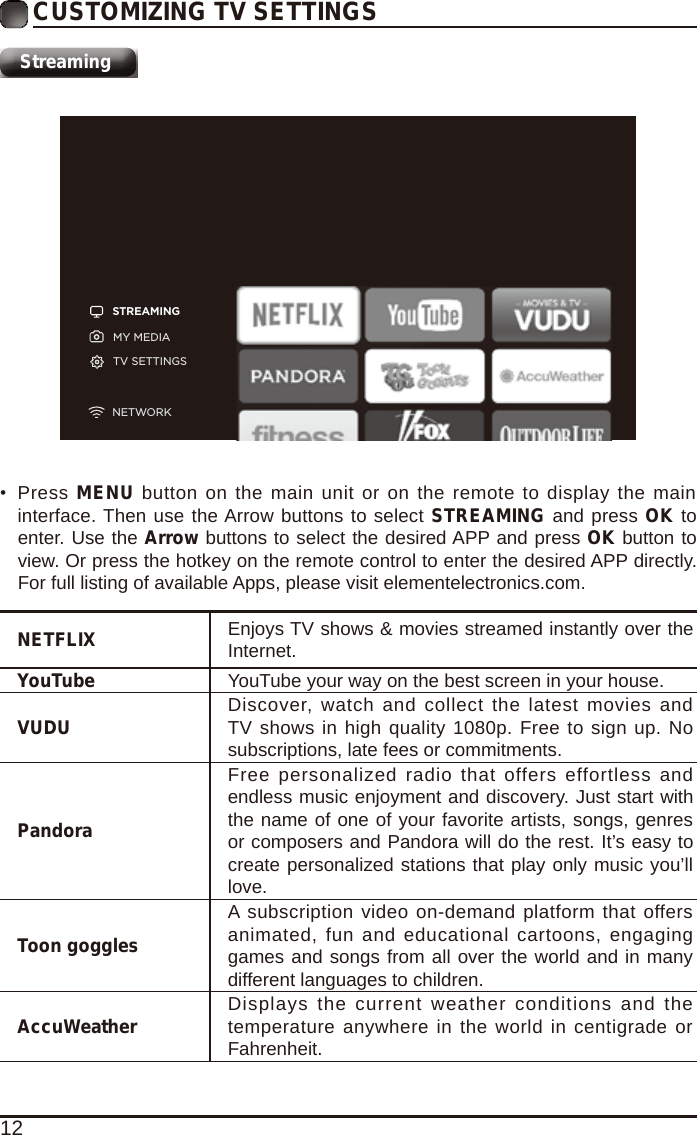 12CUSTOMIZING TV SETTINGSStreamingSTREAMINGMY MEDIATV SETTINGSNETWORKNETFLIX Enjoys TV shows &amp; movies streamed instantly over the Internet.YouTube YouTube your way on the best screen in your house.VUDU Discover, watch and collect the latest movies and TV shows in high quality 1080p. Free to sign up. No subscriptions, late fees or commitments. PandoraFree personalized radio that offers  effortless and endless music enjoyment and discovery. Just start with the name of one of your favorite artists, songs, genres or composers and Pandora will do the rest. It&rsquo;s easy to create personalized stations that play only music you&rsquo;ll love.Toon gogglesA subscription video on-demand platform that offers animated, fun and educational cartoons, engaging games and songs from all over the world and in many different languages to children.AccuWeather Displays the current  weather  conditions and  the temperature anywhere in the world in centigrade or Fahrenheit.&bull;  Press  MENU button on the main unit or on the remote to display the main interface. Then use the Arrow buttons to select STREAMING and press OK to enter. Use the Arrow buttons to select the desired APP and press OK button to view. Or press the hotkey on the remote control to enter the desired APP directly. For full listing of available Apps, please visit elementelectronics.com.
