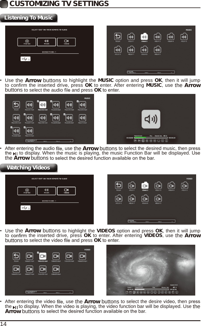 14CUSTOMIZING TV SETTINGSListening To MusicWatching Videos&bull;  After entering the audio   use the Arrow buttons to select the desired music, then press the   to display. When the music is playing, the music Function Bar will be displayed. Use the Arrow buttons to select the desired function available on the bar.&bull;  Use the Arrow buttons to highlight the MUSIC option and press OK, then it will jump to confirm the inserted drive, press OK to enter. After entering MUSIC, use the Arrow buttons to select the audio   and press OK to enter.&bull;  After entering the video   use the Arrow buttons to select the desire video, then press the   to display. When the video is playing, the video function bar will be displayed. Use the Arrow buttons to select the desired function available on the bar.&bull;  Use the Arrow buttons to highlight the VIDEOS option and press OK, then it will jump to   the inserted drive, press OK to enter. After entering VIDEOS, use the Arrow buttons to select the video   and press OK to enter.