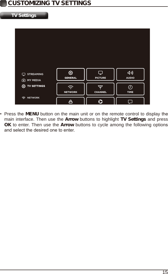 15CUSTOMIZING TV SETTINGSTV SettingsSTREAMINGGENERAL PICTURENETWORK CHANNEL TIMEAUDIOMY MEDIATV SETTINGSNETWORK&bull;  Press the MENU button on the main unit or on the remote control to display the main interface. Then use the Arrow buttons to highlight TV Settings and press OK to enter. Then use the Arrow buttons to cycle among the following options and select the desired one to enter. 