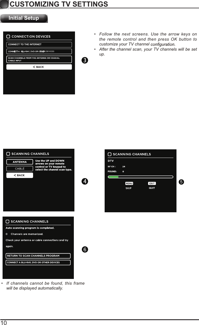 10CUSTOMIZING TV SETTINGSInitial Setup&bull;  Follow the next screens. Use the arrow keys on the remote control and then press OK button to customize your TV channel &bull;  After the channel scan, your TV channels will be set up.Use the UP and DOWN arrows on your remote control or TV keypad to select the channel scan type.RETURN TO SCAN CHANNELS PROGRAMCONNECT A BLU-RAY, DVD OR OTHER DEVICESQUITFOUNDCONNECT TO THE INTERNETDEVICES&bull;  If channels cannot be found, this frame will be displayed automatically.5