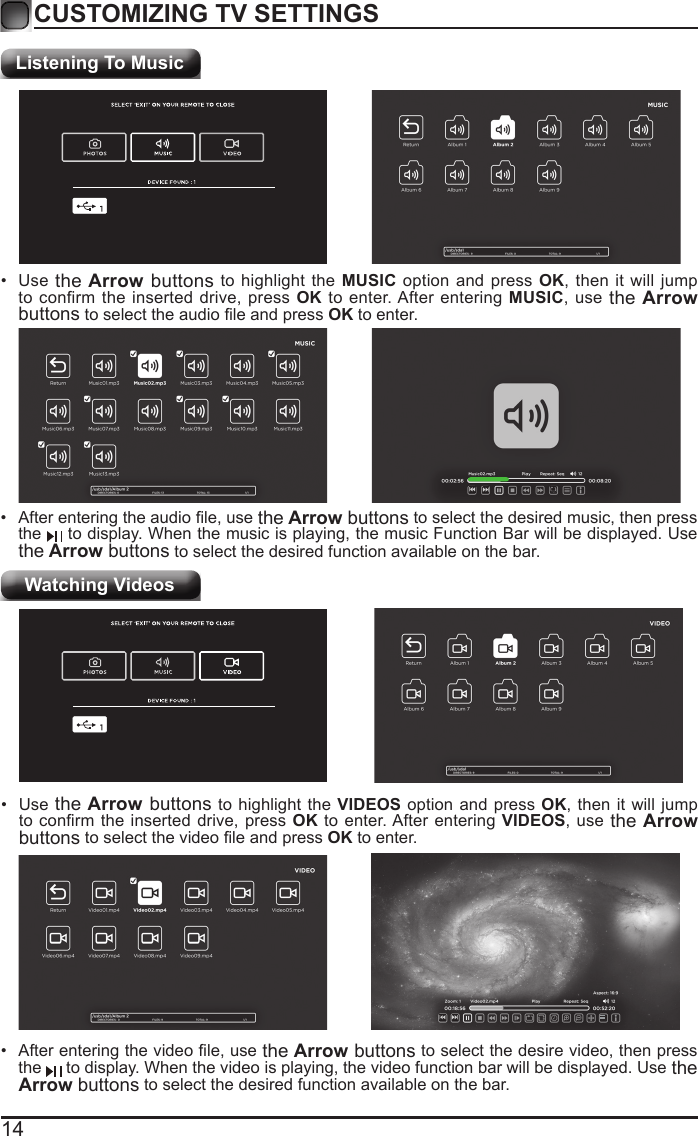 14CUSTOMIZING TV SETTINGSListening To MusicWatching Videos&bull; Afterenteringtheaudiole,usethe Arrow buttons to select the desired music, then press the   to display. When the music is playing, the music Function Bar will be displayed. Use the Arrow buttons to select the desired function available on the bar.&bull; Use the Arrow buttons to highlight the MUSIC option and press OK, then it will jump to confirm the inserted drive, press OK to enter. After entering MUSIC, use the Arrow buttonstoselecttheaudioleandpressOK to enter.&bull; Afterenteringthevideole,usethe Arrow buttons to select the desire video, then press the   to display. When the video is playing, the video function bar will be displayed. Use the Arrow buttons to select the desired function available on the bar.&bull; Use the Arrow buttons to highlight the VIDEOS option and press OK, then it will jump toconrmtheinserteddrive,pressOK to enter. After entering VIDEOS, use the Arrow buttonstoselectthevideoleandpressOK to enter.