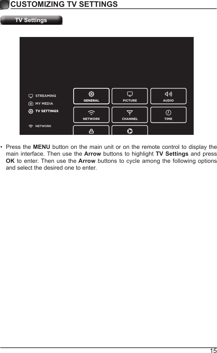 15CUSTOMIZING TV SETTINGSTV SettingsSTREAMINGGENERAL PICTURENETWORK CHANNEL TIMEAUDIOMY MEDIATV SETTINGSNETWORK&bull; Press the MENU button on the main unit or on the remote control to display the main interface. Then use the Arrow buttons to highlight TV Settings and press OK to enter. Then use the Arrow buttons to cycle among the following options and select the desired one to enter. 