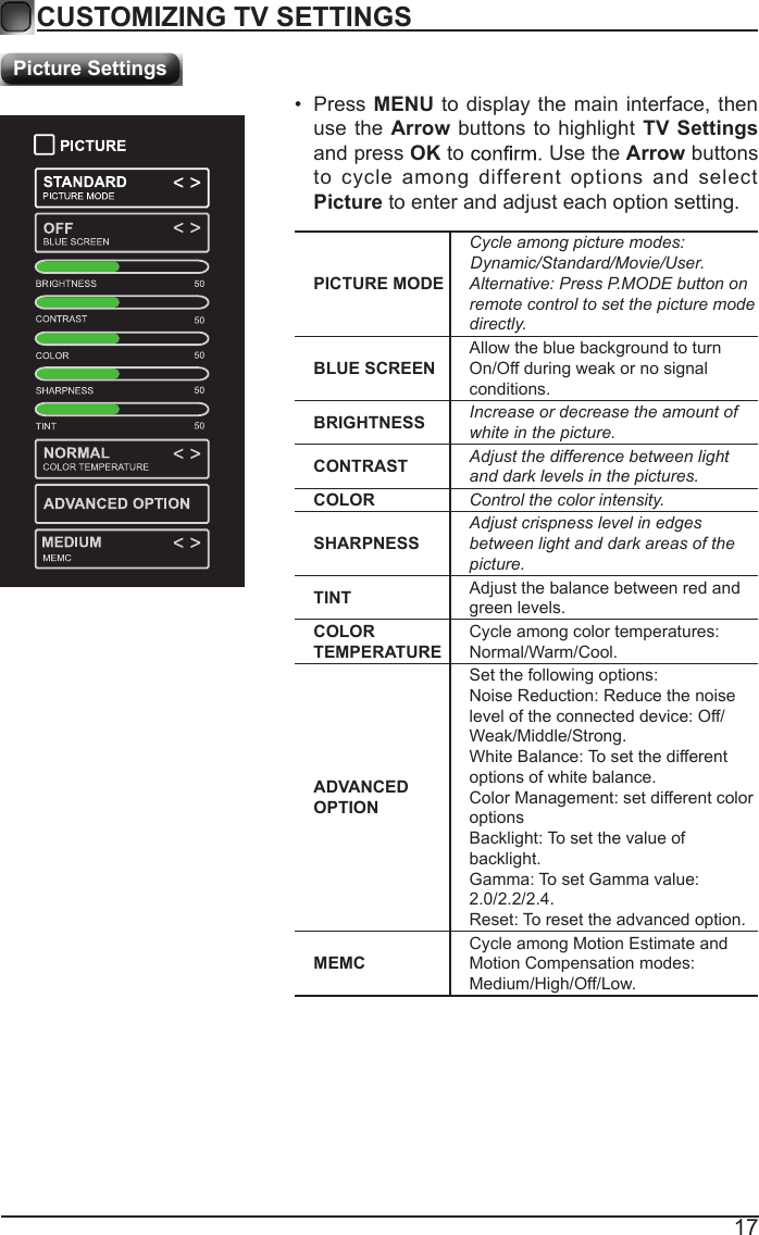 17CUSTOMIZING TV SETTINGSPicture SettingsPICTURE MODECycle among picture modes:Alternative: Press P.MODE button on remote control to set the picture mode directly.BLUE SCREENAllow the blue background to turn On/Off during weak or no signal conditions.BRIGHTNESS Increase or decrease the amount of white in the picture.CONTRAST Adjust the difference between light and dark levels in the pictures.COLOR Control the color intensity.SHARPNESSAdjust crispness level in edges between light and dark areas of the picture.TINT Adjust the balance between red and green levels.COLOR TEMPERATURECycle among color temperatures: Normal/Warm/Cool.ADVANCED OPTIONSet the following options:Noise Reduction: Reduce the noise level of the connected device: Off/Weak/Middle/Strong.White Balance: To set the different options of white balance.Color Management: set different color optionsBacklight: To set the value of backlight.Gamma: To set Gamma value: 2.0/2.2/2.4.Reset: To reset the advanced option.MEMCCycle among Motion Estimate and Motion Compensation modes: Medium/High/Off/Low.&bull;  Press MENU to display the  main interface, then use the  Arrow buttons to  highlight TV Settings and press OK to   Use the Arrow buttons to  cycle  among  different  options  and  select Picture to enter and adjust each option setting.   Dynamic/Standard/Movie/User.