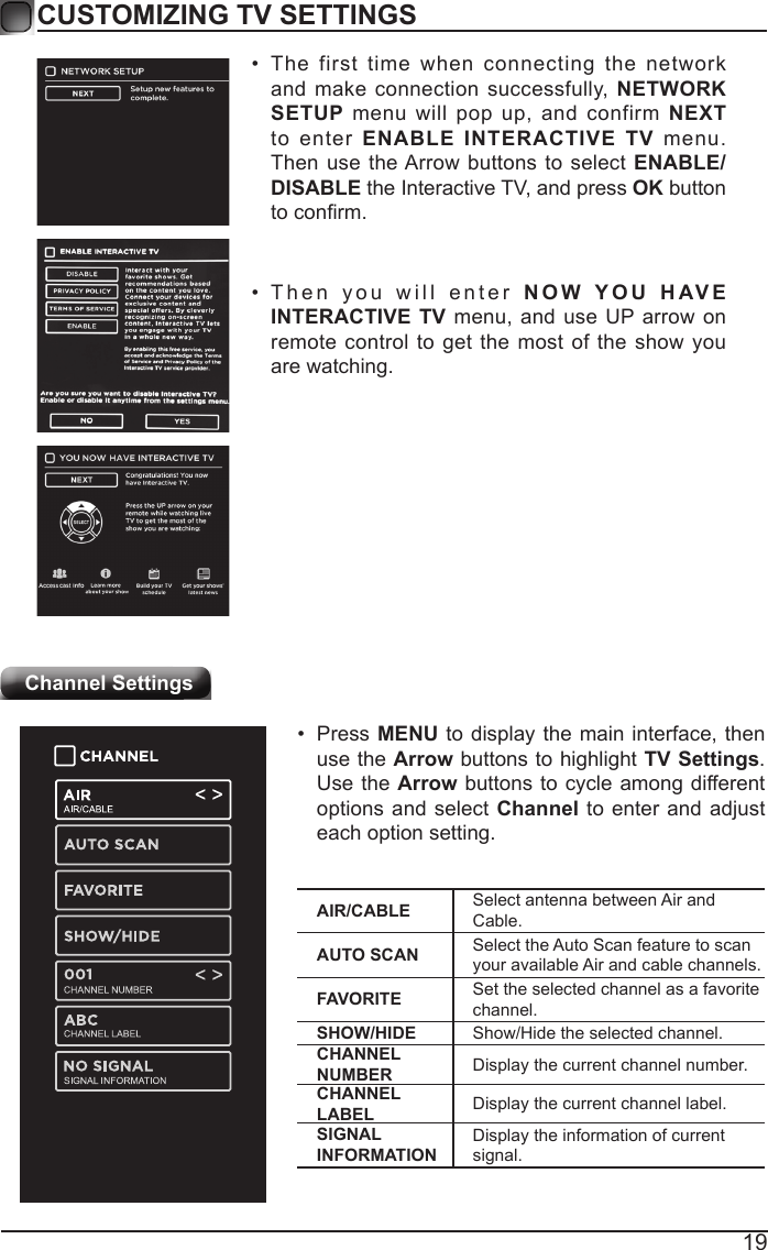 19CUSTOMIZING TV SETTINGSChannel Settings&bull; The first time when connecting the network and make connection successfully, NETWORK SETUP menu will pop up, and confirm NEXT to enter ENABLE INTERACTIVE TV menu. Then use the Arrow buttons to select ENABLE/DISABLE the Interactive TV, and press OK button toconrm.&bull; Then you will enter NOW YOU HAVE INTERACTIVE TV menu, and use UP arrow on remote control to get the most of the show you are watching.AIR/CABLE Select antenna between Air and Cable.AUTO SCAN Select the Auto Scan feature to scan your available Air and cable channels.FAVORITE Set the selected channel as a favorite channel.SHOW/HIDE Show/Hide the selected channel.CHANNEL NUMBER Display the current channel number.CHANNEL LABEL Display the current channel label.SIGNAL INFORMATIONDisplay the information of current signal.&bull; Press MENU to display the main interface, then use the Arrow buttons to highlight TV Settings. Use the Arrow buttons to cycle among different options and select Channel to enter and adjust each option setting.