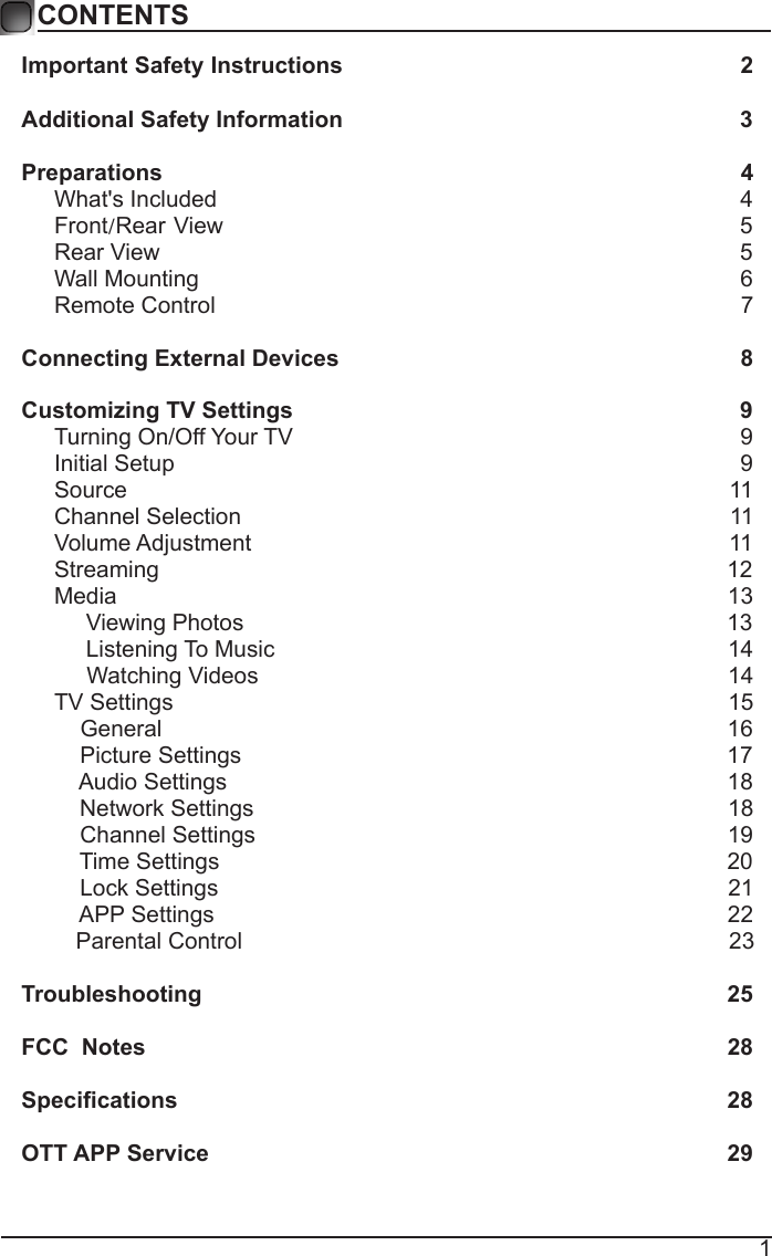 1CONTENTSImportant Safety Instructions                                                         2Additional Safety Information                                                              3Preparations                                                                                          4What's Included                                                                                  4 Front/Rear View                                                               5 Rear View                                                                                          5Wall Mounting                                                                                     6Remote Control                                                                                  7Connecting External Devices                                                  8Customizing TV Settings                                                            9Turning On/Off Your TV                                                                      9Initial Setup                                                                                        9Source                                                                                              11Channel Selection                                                                            11Volume Adjustment                                                                          11     Streaming                                                                                        12Media                                                                                               13     Viewing Photos                                                                            13            Listening To Music                                                                       14                                 Watching Videos                                                                        14 TV Settings                                                                                      15    General                                                                                       16         Picture Settings                                                                           17              Audio Settings                                                                              18    Network Settings                                                                          18    Channel Settings                                                                         19    Time Settings                                                                               20           Lock Settings                                                                               21    APP Settings                                                                               22Parental Control                                                                           23 Troubleshooting                                                                   25FCC  Notes                                                                                           28Specications                                                                                    28OTT APP Service                                                                              29