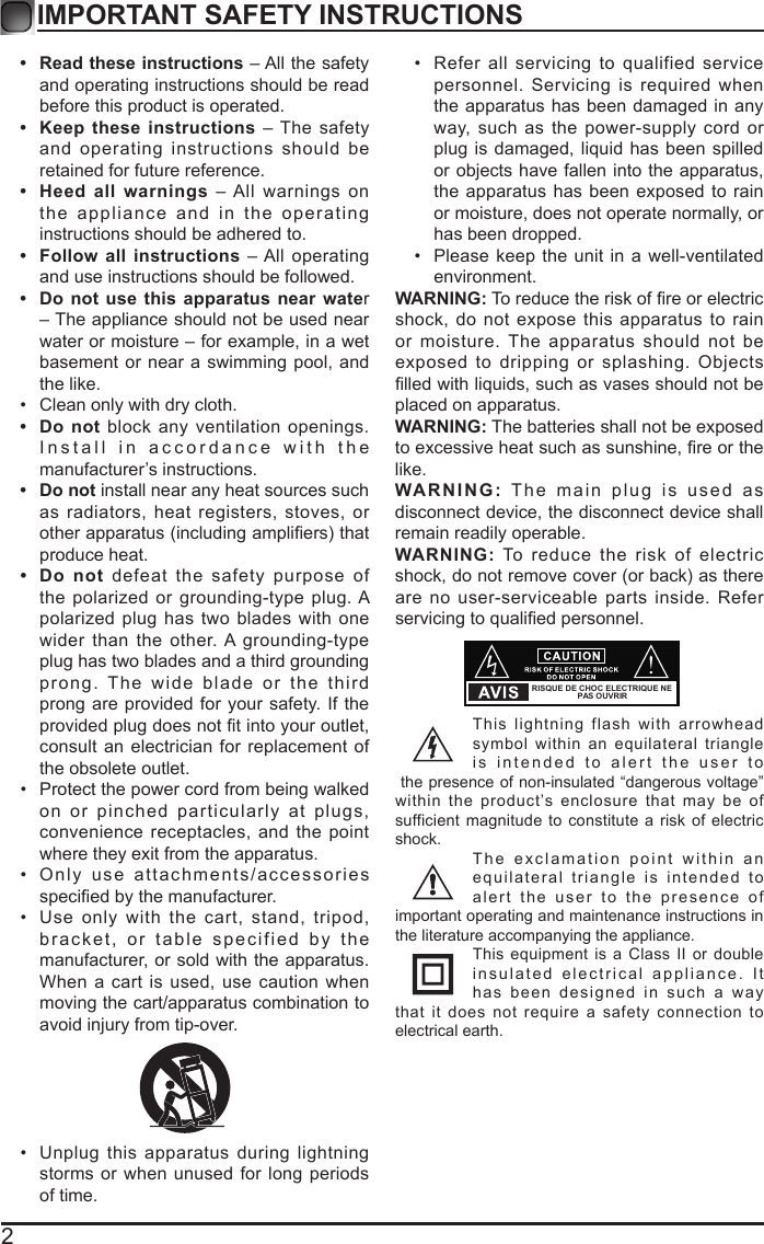 2IMPORTANT SAFETY INSTRUCTIONS&bull;  Read these instructions &ndash; All the safety and operating instructions should be read before this product is operated. &bull;  Keep these instructions &ndash; The safety and operating instructions should be retained for future reference. &bull;  Heed all warnings &ndash; All warnings on the appliance and in the operating instructions should be adhered to. &bull;  Follow all instructions &ndash; All operating and use instructions should be followed. &bull;  Do not use this apparatus near water &ndash; The appliance should not be used near water or moisture &ndash; for example, in a wet basement or near a swimming pool, and the like.&bull; Clean only with dry cloth.&bull;  Do not block any ventilation openings. Install in accordance with the manufacturer&rsquo;s instructions.&bull;  Do not install near any heat sources such as radiators, heat registers, stoves, or otherapparatus(includingampliers)thatproduce heat. &bull;  Do not defeat the safety purpose of the polarized or grounding-type plug. A polarized plug has two blades with one wider than the other. A grounding-type plug has two blades and a third grounding prong. The wide blade or the third prong are provided for your safety. If the providedplugdoesnottintoyouroutlet,consult an electrician for replacement of the obsolete outlet.&bull; Protect the power cord from being walked on or pinched particularly at plugs, convenience receptacles, and the point where they exit from the apparatus.&bull; Only use attachments/accessories speciedbythemanufacturer.&bull; Use only with the cart, stand, tripod, bracket, or table specified by the manufacturer, or sold with the apparatus. When a cart is used, use caution when moving the cart/apparatus combination to avoid injury from tip-over. &bull; Unplug this apparatus during lightning storms or when unused for long periods of time.&bull; Refer all servicing to qualified service personnel. Servicing is required when the apparatus has been damaged in any way, such as the power-supply cord or plug is damaged, liquid has been spilled or objects have fallen into the apparatus, the apparatus has been exposed to rain or moisture, does not operate normally, or has been dropped.&bull; Please keep the unit in a well-ventilated environment.WARNING:Toreducetheriskofreorelectricshock, do not expose this apparatus to rain or moisture. The apparatus should not be exposed to dripping or splashing. Objects lledwithliquids,suchasvasesshouldnotbeplaced on apparatus. WARNING: The batteries shall not be exposed toexcessiveheatsuchassunshine,reorthelike.WARNING: The main plug is used as disconnect device, the disconnect device shall remain readily operable.WARNING: To reduce the risk of electric shock,donotremovecover(orback)asthereare no user-serviceable parts inside. Refer servicingtoqualiedpersonnel.This lightning flash with arrowhead symbol within an equilateral triangle is intended to alert the user to the presence of non-insulated &ldquo;dangerous voltage&rdquo; within the product&rsquo;s enclosure that may be of sufficient magnitude to constitute a risk of electric shock.The exclamation point within an equilateral triangle is intended to alert the user to the presence of important operating and maintenance instructions in the literature accompanying the appliance. This equipment is a Class II or double insulated electrical appliance. It has been designed in such a way that it does not require a safety connection to electrical earth.RISQUE DE CHOC ELECTRIQUE NE PAS OUVRIR