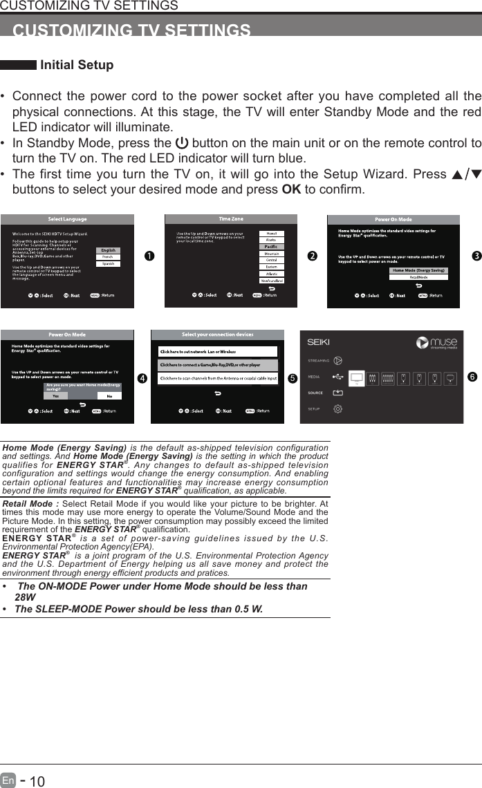       10En   -   CUSTOMIZING TV SETTINGS Initial Setup&bull; Connect the power cord to the power socket after you have completed all the physical connections. At this stage, the TV will enter Standby Mode and the red LED indicator will illuminate. &bull; In Standby Mode, press the   button on the main unit or on the remote control to turn the TV on. The red LED indicator will turn blue.&bull; The first time you turn the TV on, it will go into the Setup Wizard. Press   buttons to select your desired mode and press OKtoconrm.CUSTOMIZING TV SETTINGSOK :NextHome Mode (Energy Saving) is the default as-shipped television configuration and settings. And Home Mode (Energy Saving) is the setting in which the product qualifies for ENERGY STAR&reg;. Any changes to default as-shipped television configuration and settings would change the energy consumption. And enabling certain optional features and functionalities may increase energy consumption beyond the limits required for ENERGY STAR&reg; qualication, as applicable.   Retail Mode : Select Retail Mode if you would like your picture to be brighter. At times this mode may use more energy to operate the Volume/Sound Mode and the Picture Mode. In this setting, the power consumption may possibly exceed the limited requirement of the ENERGY STAR&reg;qualication.ENERGY STAR&reg; is a set of power-saving guidelines issued by the U.S. Environmental Protection Agency(EPA).ENERGY STAR&reg;  is a joint program of the U.S. Environmental Protection Agency and the U.S. Department of Energy helping us all save money and protect the environment through energy efcient products and pratices.&bull;  The ON-MODE Power under Home Mode should be less than 28W&bull; The SLEEP-MODE Power should be less than 0.5 W.5