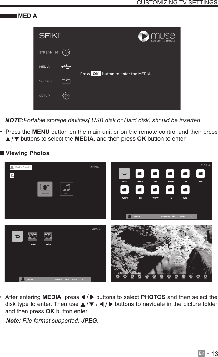       13En   -   &bull; After entering MEDIA, press   buttons to select PHOTOS and then select the disk type to enter. Then use   /   buttons to navigate in the picture folder and then press OK button enter.CUSTOMIZING TV SETTINGS MEDIANOTE:Portable storage devices( USB disk or Hard disk) should be inserted.&bull; Press the MENU button on the main unit or on the remote control and then press  buttons to select the MEDIA, and then press OK button to enter. Viewing PhotosNote: File format supported: JPEG. Return WMAW MV WMEW MB WMCWMDW MN WMTW MY WMUDevice : 1                                                           Directories:10         Files:0          Total:10                 1/1MEDIAMUSICPHOTOSDevice Found: 1