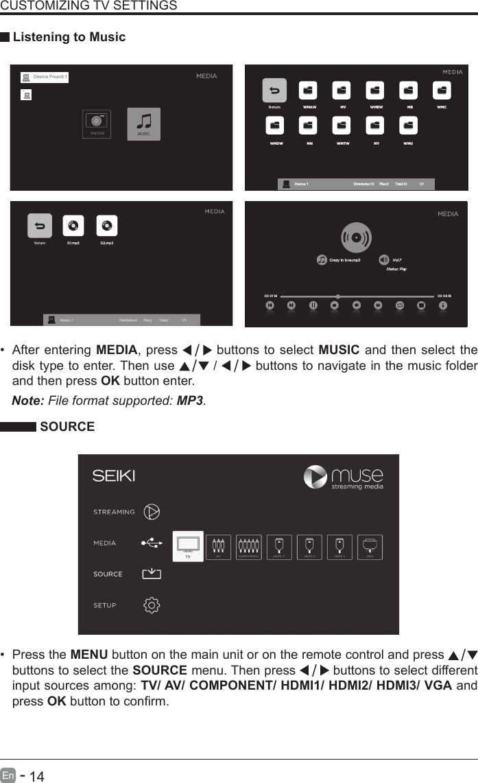       14En   -   &bull; After entering MEDIA, press   buttons to select MUSIC and then select the disk type to enter. Then use   /   buttons to navigate in the music folder and then press OK button enter.    CUSTOMIZING TV SETTINGS Listening to MusicNote: File format supported: MP3.   SOURCE&bull; Press the MENU button on the main unit or on the remote control and press   buttons to select the SOURCE menu. Then press   buttons to select different input sources among: TV/ AV/ COMPONENT/ HDMI1/ HDMI2/ HDMI3/ VGA and press OKbuttontoconrm. Return WMAW MV WMEW MB WMCWMDW MN WMTW MY WMUDevice : 1                                                           Directories:10         Files:0          Total:10                 1/1Crazy in love.mp3 Vol.7Status: Play00 04 16MEDIA00 01 14MEDIAPHOTOSMUSICDevice Found: 1