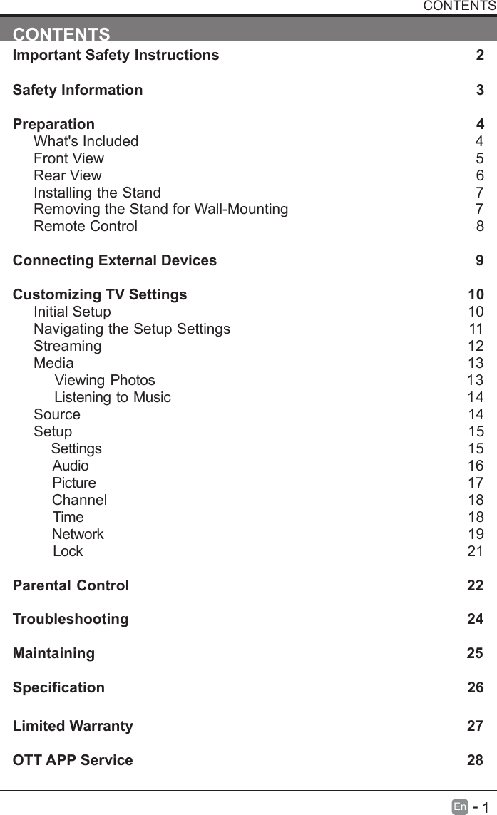       1En   -   CONTENTSImportant Safety Instructions                                                         2Safety Information                                                                            3Preparation                                                                                            4What's Included                                                                                 4Front View                                                            5Rear View                                                                                     6Installing the Stand                                                                  7Removing the Stand for Wall-Mounting                                            7Remote Control                                                                              8Connecting External Devices                                                  9Customizing TV Settings                                                            10Initial Setup                                                                                      10Navigating the Setup Settings                                                    11Streaming                                                                  12Media                                                                                13    Viewing Photos                                                           13    Listening to Music                                                         14    Source                                                                                   14Setup                                                                               15     Settings                                                                                15    Audio                                                                                16    Picture                                                                                17    Channel                                                                               18    Time                                                                                18    Network                                                                                19    Lock                                                                                21 Parental Control                                                               22Troubleshooting                                                                   24Maintaining                                                                                          25Specication26Limited Warranty                                                                              27OTT APP Service                                                                              28CONTENTS