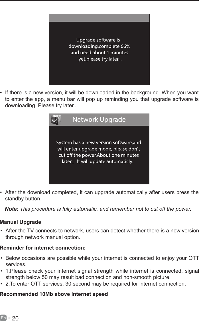       20En   -   &bull; If there is a new version, it will be downloaded in the background. When you want to enter the app, a menu bar will pop up reminding you that upgrade software is downloading. Please try later...&bull; After the download completed, it can upgrade automatically after users press the standby button.Note: This procedure is fully automatic, and remember not to cut off the power. Manual Upgrade&bull; After the TV connects to network, users can detect whether there is a new version through network manual option.  &bull; Below occasions are possible while your internet is connected to enjoy your OTT services.&bull; 1.Please check your internet signal strength while internet is connected, signal strength below 50 may result bad connection and non-smooth picture.&bull; 2.To enter OTT services, 30 second may be required for internet connection.Reminder for internet connection:Recommended 10Mb above internet speed