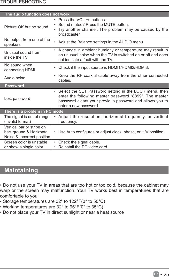       25En   -   TROUBLESHOOTINGThe audio function does not workPicture OK but no sound&bull; Press the VOL +/- buttons.&bull; Sound muted? Press the MUTE button.&bull; Try another channel. The problem may be caused by the broadcaster.No output from one of the speakers &bull; Adjust the Balance settings in the AUDIO menu.Unusual sound from inside the TV&bull; A change in ambient humidity or temperature may result in an unusual noise when the TV is switched on or off and does not indicate a fault with the TV. No sound when connecting HDMI &bull; Check if the input source is HDMI1/HDMI2/HDMI3.Audio noise &bull; Keep the RF coaxial cable away from the other connected cables.PasswordLost password&bull; Select the SET Password setting in the LOCK menu, then enter the following master password &ldquo;8899&rdquo;. The master password clears your previous password and allows you to enter a new password.There is a problem in PC modeThe signal is out of range (invalidformat)&bull; Adjust the resolution, horizontal frequency, or vertical frequency.Vertical bar or stripe on background &amp; Horizontal Noise &amp; Incorrect position&bull; UseAutoconguresoradjustclock,phase,orH/Vposition.Screen color is unstable or show a single color&bull; Check the signal cable.&bull; Reinstall the PC video card.Maintaining&bull;DonotuseyourTVinareasthataretoohotortoocold,becausethecabinetmaywarp or the screen may malfunction. Your TV works best in temperatures that are comfortable to you.&bull;Storagetemperaturesare32&deg;to122&deg;F(0&deg;to50&deg;C)&bull;Workingtemperaturesare32&deg;to95&deg;F(0&deg;to35&deg;C)&bull;DonotplaceyourTVindirectsunlightornearaheatsource