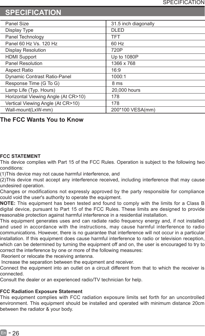       26En  -   SPECIFICATIONSPECIFICATIONThe FCC Wants You to KnowFCC STATEMENTThis device complies with Part 15 of the FCC Rules. Operation is subject to the following two conditions:(1)This device may not cause harmful interference, and(2)This device must accept any interference received, including interference that may cause undesired operation. Changes or modifications not expressly approved by the party responsible for compliance could void the user's authority to operate the equipment.NOTE: This equipment has been tested and found to comply with the limits for a Class B digital device, pursuant to Part 15 of the FCC Rules. These limits are designed to provide reasonable protection against harmful interference in a residential installation.This equipment generates uses and can radiate radio frequency energy and, if not installed and used in accordance with the instructions, may cause harmful interference  to radio communications. However, there is no guarantee that interference will not occur in a particular installation. If this equipment does cause harmful interference to radio or television reception, which can be determined by turning the equipment off and on, the user is encouraged to try to correct the interference by one or more of the following measures: Reorient or relocate the receiving antenna. Increase the separation between the equipment and receiver.Connect the equipment into an outlet on a circuit different from that to which the receiver is connected.Consult the dealer or an experienced radio/TV technician for help.FCC Radiation Exposure StatementThis equipment complies with FCC radiation  exposure limits set forth for an uncontrolled environment. This equipment should be installed and operated with minimum distance 20cm between the radiator &amp; your body.Panel Size 31.5 inch diagonally Display Type DLEDPanel Technology  TFTPanel 60 Hz Vs. 120 Hz 60 HzDisplay Resolution  720PHDMI Support Up to 1080PPanel Resolution  1366 x 768Aspect Ratio 16:9Dynamic Contrast Ratio-Panel 1000:1Response Time (G To G)  8 msLamp Life (Typ. Hours) 20,000 hoursHorizontal Viewing Angle (At CR>10) 178Vertical Viewing Angle (At CR>10) 178Wall-mount(LxW-mm) 200*100 VESA(mm)