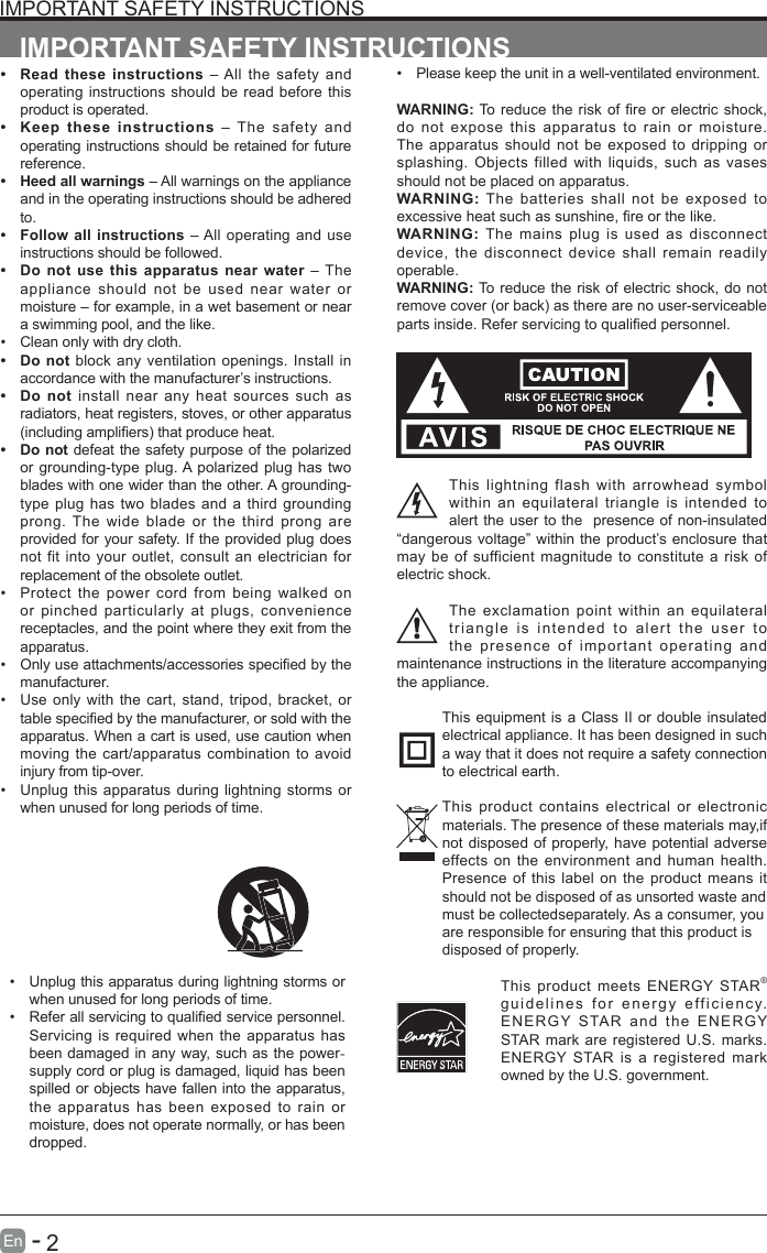       2En   -   IMPORTANT SAFETY INSTRUCTIONS&bull; Read these instructions &ndash; All the safety and operating instructions should be read before this product is operated. &bull; Keep these instructions &ndash; The safety and operating instructions should be retained for future reference. &bull; Heed all warnings &ndash; All warnings on the appliance and in the operating instructions should be adhered to. &bull; Follow all instructions &ndash; All operating and use instructions should be followed. &bull; Do not use this apparatus near water &ndash; The appliance should not be used near water or moisture &ndash; for example, in a wet basement or near a swimming pool, and the like.&bull; Clean only with dry cloth.&bull; Do not block any ventilation openings. Install in accordance with the manufacturer&rsquo;s instructions.&bull; Do not install near any heat sources such as radiators, heat registers, stoves, or other apparatus (includingampliers)thatproduceheat.&bull; Do not defeat the safety purpose of the polarized or grounding-type plug. A polarized plug has two blades with one wider than the other. A grounding-type plug has two blades and a third grounding prong. The wide blade or the third prong are provided for your safety. If the provided plug does not fit into your outlet, consult an electrician for replacement of the obsolete outlet.&bull; Protect the power cord from being walked on or pinched particularly at plugs, convenience receptacles, and the point where they exit from the apparatus.&bull; Onlyuseattachments/accessoriesspeciedbythemanufacturer.&bull; Use only with the cart, stand, tripod, bracket, or tablespeciedbythemanufacturer,orsoldwiththeapparatus. When a cart is used, use caution when moving the cart/apparatus combination to avoid injury from tip-over. &bull; Unplug this apparatus during lightning storms or when unused for long periods of time.IMPORTANT SAFETY INSTRUCTIONS&bull; Unplug this apparatus during lightning storms or when unused for long periods of time.&bull; Referallservicingtoqualiedservicepersonnel.Servicing is required when the apparatus has been damaged in any way, such as the power-supply cord or plug is damaged, liquid has been spilled or objects have fallen into the apparatus, the apparatus has been exposed to rain or moisture, does not operate normally, or has been dropped.&bull; Please keep the unit in a well-ventilated environment.WARNING:Toreducetheriskofreorelectricshock,do not expose this apparatus to rain or moisture. The apparatus should not be exposed to dripping or splashing. Objects filled with liquids, such as vases should not be placed on apparatus. WARNING: The batteries shall not be exposed to excessiveheatsuchassunshine,reorthelike.WARNING: The mains plug is used as disconnect device, the disconnect device shall remain readily operable.WARNING: To reduce the risk of electric shock, do not removecover(orback)astherearenouser-serviceablepartsinside.Referservicingtoqualiedpersonnel.This lightning flash with arrowhead symbol within an equilateral triangle is intended to alert the user to the  presence of non-insulated &ldquo;dangerous voltage&rdquo; within the product&rsquo;s enclosure that may be of sufficient magnitude to constitute a risk of electric shock.The exclamation point within an equilateral triangle is intended to alert the user to the presence of important operating and maintenance instructions in the literature accompanying the appliance. This equipment is a Class II or double insulated electrical appliance. It has been designed in such a way that it does not require a safety connection to electrical earth.This product contains electrical or electronic materials. The presence of these materials may,if not disposed of properly, have potential adverse effects on the environment and human health. Presence of this label on the product means it should not be disposed of as unsorted waste andmust be collectedseparately. As a consumer, youare responsible for ensuring that this product isdisposed of properly.This product meets ENERGY STAR&reg; guidelines for energy efficiency. ENERGY STAR and the ENERGY STAR mark are registered U.S. marks. ENERGY STAR is a registered mark owned by the U.S. government.