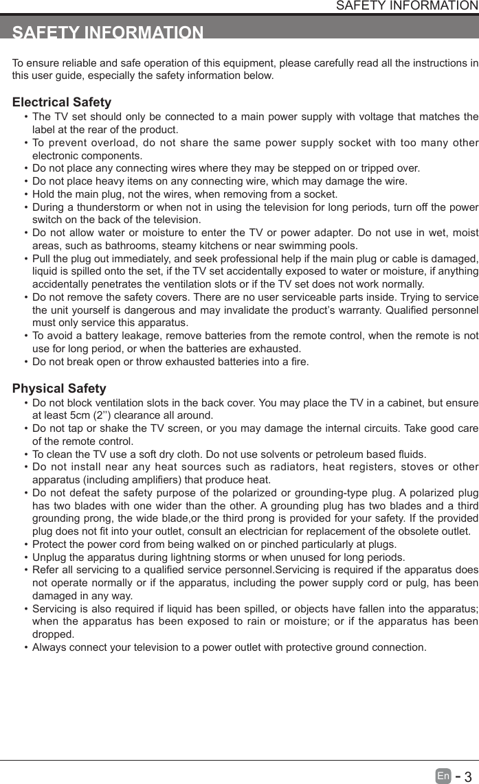       3En   -   SAFETY INFORMATIONTo ensure reliable and safe operation of this equipment, please carefully read all the instructions in this user guide, especially the safety information below.Electrical Safety &bull;The TV set should only be connected to a main power supply with voltage that matches the label at the rear of the product.&bull;To prevent overload, do not share the same power supply socket with too many other electronic components.&bull;Do not place any connecting wires where they may be stepped on or tripped over.&bull;Do not place heavy items on any connecting wire, which may damage the wire.&bull;Hold the main plug, not the wires, when removing from a socket.&bull;During a thunderstorm or when not in using the television for long periods, turn off the power switch on the back of the television.&bull;Do not allow water or moisture to enter the TV or power adapter. Do not use in wet, moist areas, such as bathrooms, steamy kitchens or near swimming pools.&bull;Pull the plug out immediately, and seek professional help if the main plug or cable is damaged, liquid is spilled onto the set, if the TV set accidentally exposed to water or moisture, if anything accidentally penetrates the ventilation slots or if the TV set does not work normally.&bull;Do not remove the safety covers. There are no user serviceable parts inside. Trying to service theunityourselfisdangerousandmayinvalidatetheproduct&rsquo;swarranty.Qualiedpersonnelmust only service this apparatus.&bull;To avoid a battery leakage, remove batteries from the remote control, when the remote is not use for long period, or when the batteries are exhausted.&bull;Donotbreakopenorthrowexhaustedbatteriesintoare.Physical Safety &bull;Do not block ventilation slots in the back cover. You may place the TV in a cabinet, but ensure atleast5cm(2&rsquo;&rsquo;)clearanceallaround.&bull;Do not tap or shake the TV screen, or you may damage the internal circuits. Take good care of the remote control.&bull;TocleantheTVuseasoftdrycloth.Donotusesolventsorpetroleumbaseduids.&bull;Do not install near any heat sources such as radiators, heat registers, stoves or other apparatus(includingampliers)thatproduceheat.&bull;Do not defeat the safety purpose of the polarized or grounding-type plug. A polarized plug has two blades with one wider than the other. A grounding plug has two blades and a third grounding prong, the wide blade,or the third prong is provided for your safety. If the provided plugdoesnottintoyouroutlet,consultanelectricianforreplacementoftheobsoleteoutlet.&bull;Protect the power cord from being walked on or pinched particularly at plugs. &bull;Unplug the apparatus during lightning storms or when unused for long periods.&bull;Referallservicingtoaqualiedservicepersonnel.Servicingisrequirediftheapparatusdoesnot operate normally or if the apparatus, including the power supply cord or pulg, has been damaged in any way.&bull;Servicing is also required if liquid has been spilled, or objects have fallen into the apparatus; when the apparatus has been exposed to rain or moisture; or if the apparatus has been dropped.&bull;Always connect your television to a power outlet with protective ground connection. SAFETY INFORMATION
