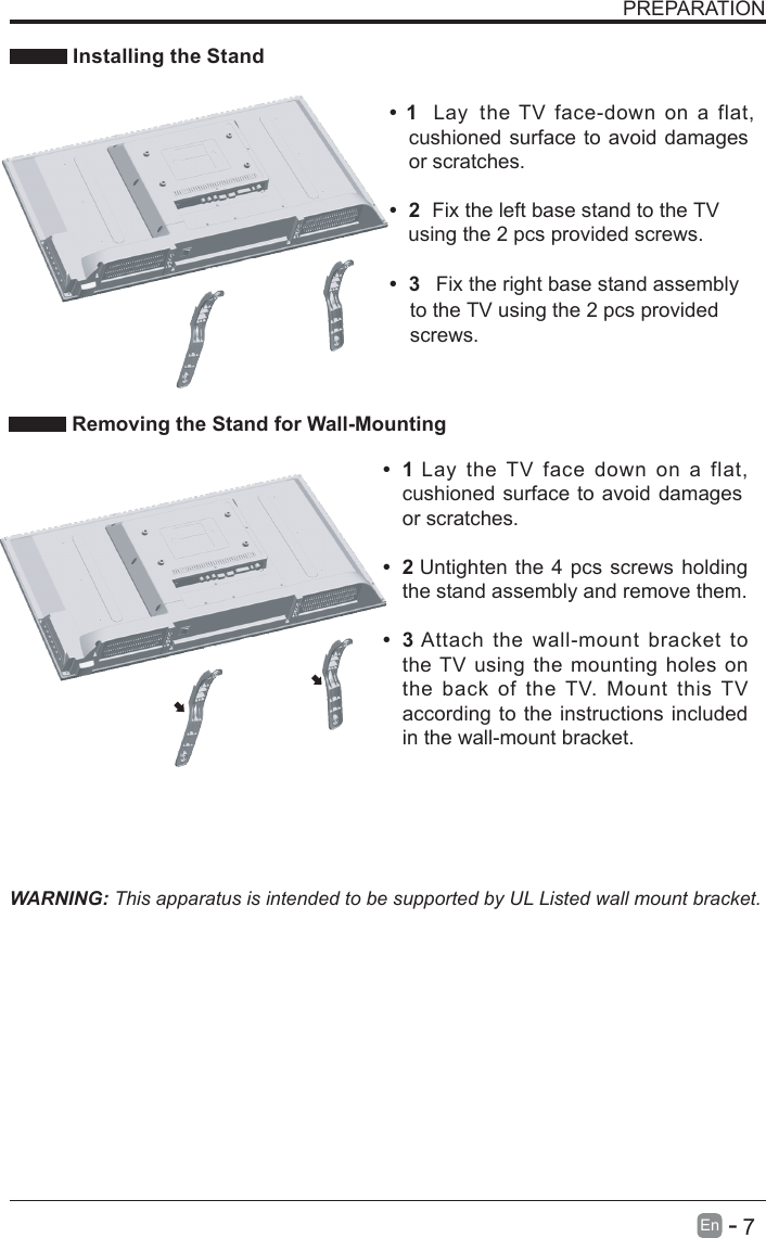       7En  -   PREPARATION Installing the StandWARNING: This apparatus is intended to be supported by UL Listed wall mount bracket. Removing the Stand for Wall-Mounting&bull;  1Lay  the TV  face  down  on  a  flat, cushioned surface to avoid damagesor scratches.&bull;  2Untighten the 4 pcs screws holding the stand assembly and remove them.    &bull;  3Attach the  wall-mount bracket to the TV using the mounting holes on the  back  of  the TV.  Mount  this  TV according to the instructions included in the wall-mount bracket. &bull;  1  Lay the TV  face-down on a  flat, cushioned surface to avoid damagesor scratches.&bull;  2Fix the left base stand to the TV&bull;  3 Fix the right base stand assemblyusing the 2 pcs provided screws.to the TV using the 2 pcs providedscrews.