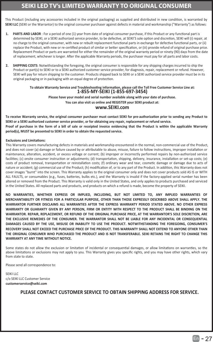       27En  -   SEIKI LED TV&rsquo;s LIMITED WARRANTY TO ORIGINAL CONSUMERThis Product (including  any accessories included  in  the original packaging)  as  supplied  and distributed  in  new  condion, is warranted  by SEIKI LLC (SEIKI or the Warrantor) to the original consumer purchaser against defects in material and workmanship ("Warranty") as follows: 1. PARTS AND LABOR : For a period of one (1) year from date of original consumer purchase, if this Product or any funconal part isdetermined by SEIKI, or a SEIKI authorized service provider, to be defecve, at SEIKI&rsquo;S sole opon and discreon, SEIKI will (i) repair, at no charge to the original consumer, with new or rebuilt replacement funconal parts in exchange for defecve funconal parts, or (ii) replace the Product, with new or re-cerﬁed product of similar or beer speciﬁcaon, or (iii) provide refund of original purchase price.Replacement Product or parts are warranted for either the remainder of the original warranty period or ninety (90) days from the dateof replacement, whichever is longer. Aer the applicable Warranty periods, the purchaser must pay for all parts and labor costs. 2. SHIPPING COSTS: Notwithstanding the foregoing, the original consumer is responsible for any shipping charges incurred to ship theProduct or part(s) to SEIKI or to a SEIKI authorized customer service provider, for diagnosis, repair, replacement or refund. However,SEIKI will pay for return shipping to the customer. Products shipped back to SEIKI or a SEIKI authorized service provider must be in its original packaging or in packaging with an equal degree of protecon. To obtain Warranty Service and Troubleshoong informaon, please call the Toll Free Customer Service Line at: 1-855-MY-SEIKI (1-855-697-3454) Please have your model and serial number available along with your date of purchase. You can also visit us online and REGISTER your SEIKI product at: www.SEIKI.com To receive Warranty service, the original consumer purchaser must contact SEIKI for pre-authorizaon prior to sending any Product to SEIKI or a SEIKI authorized customer service provider, or for obtaining any repair, replacement or refund service.  Proof  of  purchase  in  the  form  of  a  bill  of  sale  or  receipted  invoice  evidencing  that  the  Product  is  within  the  applicable  Warranty period(s), MUST be presented to SEIKI in order to obtain the requested service. Exclusions and Limitaons: This Warranty covers manufacturing defects in materials and workmanship encountered in the normal, non-commercial use of the Product, and does not cover (a) damage or failure caused by or aributable to abuse, misuse, failure to follow instrucons, improper installaon or maintenance, alteraon, accident,  or  excess  voltage  or  current;  (b)  improper  or incorrectly performed repairs by non-authorized service facilies; (c) onsite consumer instrucon or adjustments; (d) transportaon, shipping, delivery, insurance, installaon  or set-up costs; (e) costs  of  product removal, transportaon  or  reinstallaon  costs;  (f)  ordinary  wear  and  tear,  cosmec damage  or  damage  due  to  acts  of nature or accident; (g) commercial use of the Product; (h) modiﬁcaon of, or to any part of the Product. In addion, this Warranty does not cover images "burnt" into the screen. This Warranty applies to the original consumer only and does not cover products sold AS IS or WITH ALL FAULTS,  or consumables  (e.g.,  fuses, baeries, bulbs  etc.), and  the Warranty is invalid if the factory-applied  serial number has been altered or removed from the Product. This Warranty is valid only in the United States, and only applies to products purchased and serviced in the United States. All replaced parts and products, and products on which a refund is made, become the property of SEIKI. NO  WARRANTIES,  WHETHER  EXPRESS  OR  IMPLIED,  INCLUDING,  BUT  NOT  LIMITED  TO,  ANY  IMPLIED  WARRANTIES  OF MERCHANTABILITY  OR  FITNESS  FOR  A  PARTICULAR  PURPOSE,  OTHER  THAN  THOSE  EXPRESSLY  DESCRIBED  ABOVE  SHALL  APPLY.  THE WARRANTOR  FURTHER  DISCLAIMS  ALL  WARRANTIES  AFTER  THE  EXPRESS  WARRANTY  PERIOD  STATED  ABOVE.  NO  OTHER  EXPRESS WARRANTY  OR  GUARANTY  GIVEN  BY  ANY  PERSON,  FIRM  OR  ENTITY  WITH  RESPECT  TO  THE  PRODUCT  SHALL  BE  BINDING  ON  THE WARRANTOR. REPAIR, REPLACEMENT, OR REFUND OF THE ORIGINAL PURCHASE PRICE, AT THE WARRANTOR'S SOLE DISCRETION, ARE THE  EXCLUSIVE  REMEDIES  OF  THE  CONSUMER.  THE  WARRANTOR  SHALL  NOT  BE  LIABLE  FOR  ANY  INCIDENTAL  OR  CONSEQUENTIAL DAMAGES  CAUSED  BY  THE  USE,  MISUSE  OR  INABILITY  TO  USE  THE  PRODUCT.  NOTWITHSTANDING  THE  FOREGOING,  CONSUMER'S RECOVERY SHALL NOT EXCEED THE PURCHASE PRICE OF THE PRODUCT. THIS WARRANTY SHALL NOT EXTEND TO ANYONE OTHER THAN THE ORIGINAL CONSUMER WHO  PURCHASED  THE  PRODUCT AND  IS  NOT  TRANSFERABLE. SEIKI RETAINS THE  RIGHT  TO  CHANGE THIS WARRANTY AT ANY TIME WITHOUT NOTICE. Some  states  do  not  allow  the  exclusion  or limitaon  of  incidental  or  consequenal  damages, or  allow  limitaons  on  warranes,  so  the above limitaons or exclusions may not apply to you.  This Warranty gives you speciﬁc rights, and  you may have other rights, which vary from state to state. Please send all correspondence to: SEIKI LLC c/o SEIKI LLC Customer Service customerservice@seiki.com PLEASE CONTACT CUSTOMER SERVICE TO OBTAIN SHIPPING ADDRESS FOR SERVICE. 