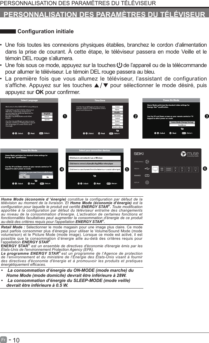       10Fr   -   Congurationinitiale&bull;Une fois toutes les connexions physiques &eacute;tablies, branchez le cordon d&rsquo;alimentationdans la prise de courant. &Agrave; cette &eacute;tape, le t&eacute;l&eacute;viseur passera en mode Veille et let&eacute;moin DEL rouge s&rsquo;allumera.&bull;Une fois sous ce mode, appuyez sur la touches     de l&rsquo;appareil ou de la t&eacute;l&eacute;commandepour allumer le t&eacute;l&eacute;viseur. Le t&eacute;moin DEL rouge passera au bleu.&bull;La  premi&egrave;re  fois  que  vous  allumez  le  t&eacute;l&eacute;viseur,  l&rsquo;assistant  de  configuration          s&rsquo;affiche. Appuyez sur les touches   pour s&eacute;lectionner le mode d&eacute;sir&eacute;, puisappuyez sur OK pour conrmer.PERSONNALISATION DES PARAM&Egrave;TRES DU T&Eacute;L&Eacute;VISEURPERSONNALISATION DES PARAM&Egrave;TRES DU T&Eacute;L&Eacute;VISEUROK :NextHome Mode  (&eacute;conomie dֹ&rsquo;&eacute;nergie) constitue la configuration par d&eacute;faut de la t&eacute;l&eacute;vision au moment de la livraison. Et Home Mode  (&eacute;conomie  d&rsquo;&eacute;nergie) est la conguration pour laquelle le produit est certi&eacute; ENERGY STAR&reg;. Toute modication apport&eacute;e &agrave; la configuration par d&eacute;faut du t&eacute;l&eacute;viseur entra&icirc;ne des changements au niveau de la consommation d&rsquo;&eacute;nergie. L&rsquo;activation de certaines fonctions et fonctionnalit&eacute;s facultatives peut augmenter la consommation d&rsquo;&eacute;nergie de ce produit au-del&agrave; des crit&egrave;res requis pour l'appellation ENERGY STAR&reg;.    Retail Mode : S&eacute;lectionner le mode magasin pour une image plus claire. Ce mode peut parfois consommer plus d&rsquo;&eacute;nergie pour utiliser le Volume/Sound Mode (mode volume/son) et le Picture Mode (mode  image). Lorsque ce mode est activ&eacute;,  il est possible que la consommation d&rsquo;&eacute;nergie aille au-del&agrave; des crit&egrave;res requis pour l&rsquo;appellation ENERGY STAR&reg; .ENERGY STAR&reg; est un ensemble de directives d'&eacute;conomie d'&eacute;nergie &eacute;mis par les Etats-Unis de l'environnement Protection Agency (EPA).Le programme ENERGY STAR&reg; est un  programme  de  l&rsquo;Agence  de  protection de l&rsquo;environnement et du minist&egrave;re de l&rsquo;&Eacute;nergie des &Eacute;tats-Unis visant &agrave; fournir des  directives  d'&eacute;conomie  d'&eacute;nergie  et  &agrave;  promouvoir  les  produits  et  pratiques &eacute;nerg&eacute;tiquement efcaces.&bull;   La consommation d&rsquo;&eacute;nergie du ON-MODE (mode marche) du Home Mode (mode domicile) devrait &ecirc;tre inf&eacute;rieure &agrave; 28W.&bull;   La consommation d&rsquo;&eacute;nergie du SLEEP-MODE (mode veille) devrait &ecirc;tre inf&eacute;rieure &agrave; 0.5 W.5