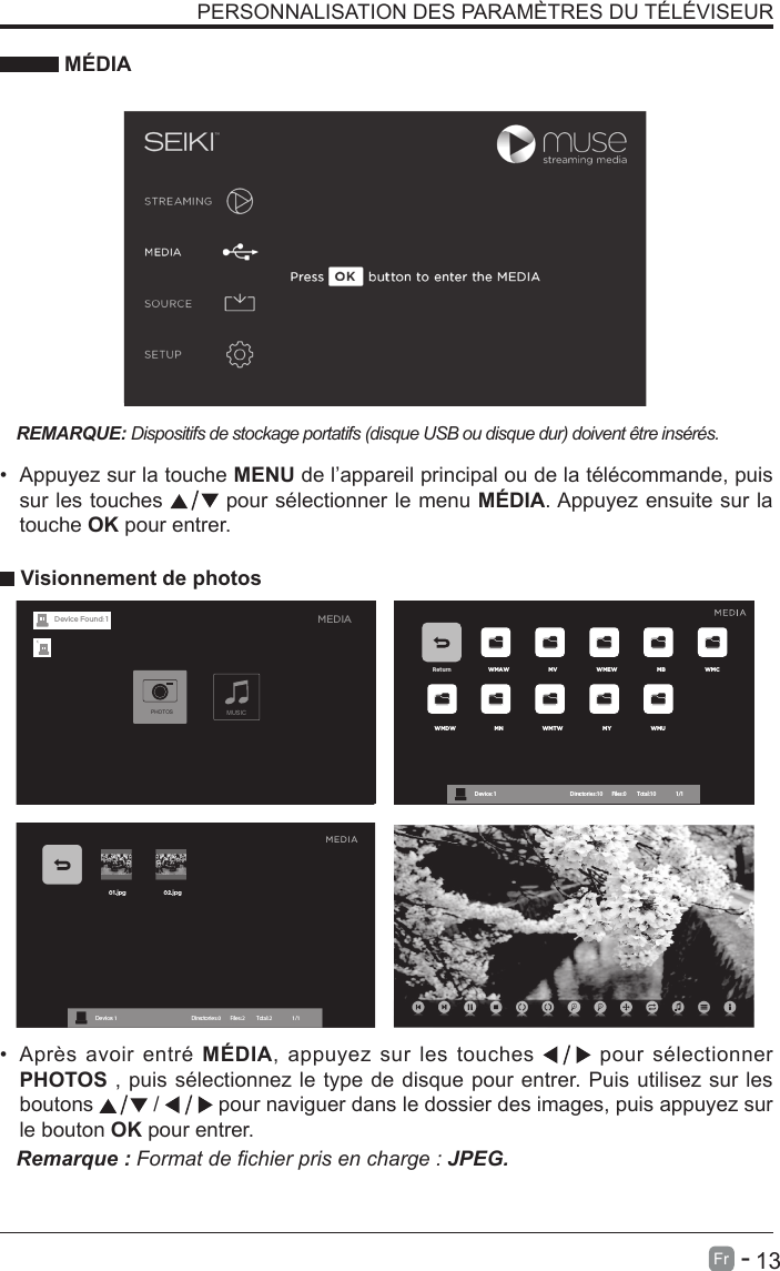       13Fr   -   PERSONNALISATION DES PARAM&Egrave;TRES DU T&Eacute;L&Eacute;VISEUR M&Eacute;DIAREMARQUE: Dispositifs de stockage portatifs (disque USB ou disque dur) doivent &ecirc;tre ins&eacute;r&eacute;s.&bull;Appuyez sur la touche MENU de l&rsquo;appareil principal ou de la t&eacute;l&eacute;commande, puissur les touches   pour s&eacute;lectionner le menu M&Eacute;DIA. Appuyez ensuite sur latouche OK pour entrer.Visionnement de photos&bull;Apr&egrave;s avoir entr&eacute; M&Eacute;DIA, appuyez sur les touches   pour s&eacute;lectionnerPHOTOS , puis s&eacute;lectionnez le type de disque pour entrer. Puis utilisez sur lesboutons   /   pour naviguer dans le dossier des images, puis appuyez surle bouton OK pour entrer.Remarque : Format de chier pris en charge : JPEG.Return WMAW MV WMEW MB WMCWMDW MN WMTW MY WMUDevice : 1 Directories:10         Files:0          Total:10                 1/1MEDIAMUSICPHOTOSDevice Found: 1
