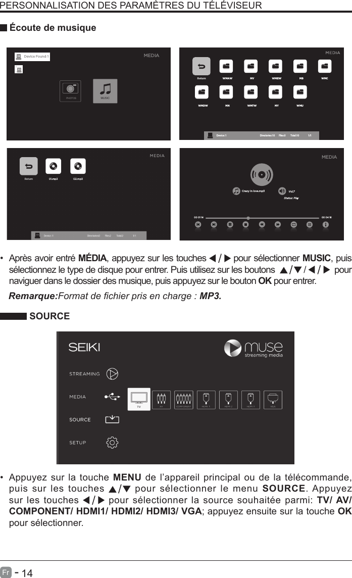       14Fr   -    SOURCE&bull;  Apr&egrave;s avoir entr&eacute; M&Eacute;DIA, appuyez sur les touches  pour s&eacute;lectionner MUSIC, puis s&eacute;lectionnez le type de disque pour entrer. Puis utilisez sur les boutons  /    pour naviguer dans le dossier des musique, puis appuyez sur le bouton OK pour entrer.PERSONNALISATION DES PARAM&Egrave;TRES DU T&Eacute;L&Eacute;VISEUR &Eacute;coute de musiqueRemarque:Format de chier pris en charge : MP3.&bull;Appuyez sur la touche MENU de l&rsquo;appareil principal ou de la t&eacute;l&eacute;commande,puis sur les touches   pour s&eacute;lectionner le menu SOURCE. Appuyezsur les touches   pour s&eacute;lectionner la source souhait&eacute;e parmi: TV/ AV/COMPONENT/ HDMI1/ HDMI2/ HDMI3/ VGA; appuyez ensuite sur la touche OKpour s&eacute;lectionner.Return WMAW MV WMEW MB WMCWMDW MN WMTW MY WMUDevice : 1 Directories:10         Files:0          Total:10                 1/1MEDIAPHOTOSMUSICDevice Found: 1Crazy in love.mp3 Vol.7Status: Play00 04 16MEDIA00 01 14