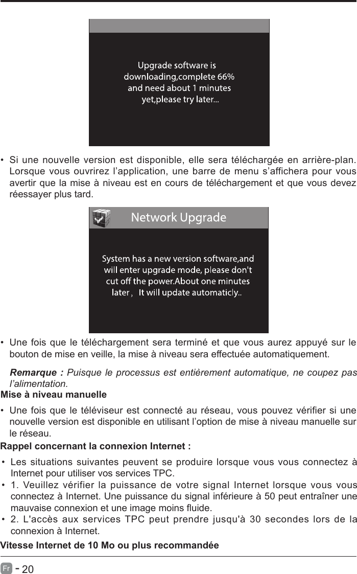       20Fr   -   &bull;  Si une nouvelle version est disponible, elle sera t&eacute;l&eacute;charg&eacute;e en arri&egrave;re-plan. Lorsque vous ouvrirez l&rsquo;application, une barre de menu s&rsquo;affichera pour vous avertir que la mise &agrave; niveau est en cours de t&eacute;l&eacute;chargement et que vous devez r&eacute;essayer plus tard.&bull;  Une fois que le t&eacute;l&eacute;chargement sera termin&eacute; et que vous aurez appuy&eacute; sur le bouton de mise en veille, la mise &agrave; niveau sera effectu&eacute;e automatiquement.Remarque : Puisque le  processus  est  enti&egrave;rement  automatique,  ne  coupez pas l&rsquo;alimentation.Mise &agrave; niveau manuelle&bull;  Une fois que le t&eacute;l&eacute;viseur est connect&eacute; au r&eacute;seau, vous pouvez v&eacute;rifier si une nouvelle version est disponible en utilisant l&rsquo;option de mise &agrave; niveau manuelle sur le r&eacute;seau.&bull;  Les situations suivantes peuvent se produire lorsque vous vous connectez &agrave; Internet pour utiliser vos services TPC.&bull;  1. Veuillez v&eacute;rifier la puissance de votre signal Internet lorsque vous vous connectez &agrave; Internet. Une puissance du signal inf&eacute;rieure &agrave; 50 peut entra&icirc;ner une mauvaise connexion et une image moins uide.&bull;  2.  L'acc&egrave;s aux  services TPC  peut  prendre jusqu'&agrave; 30  secondes  lors de la connexion &agrave; Internet.Rappel concernant la connexion Internet :Vitesse Internet de 10 Mo ou plus recommand&eacute;e