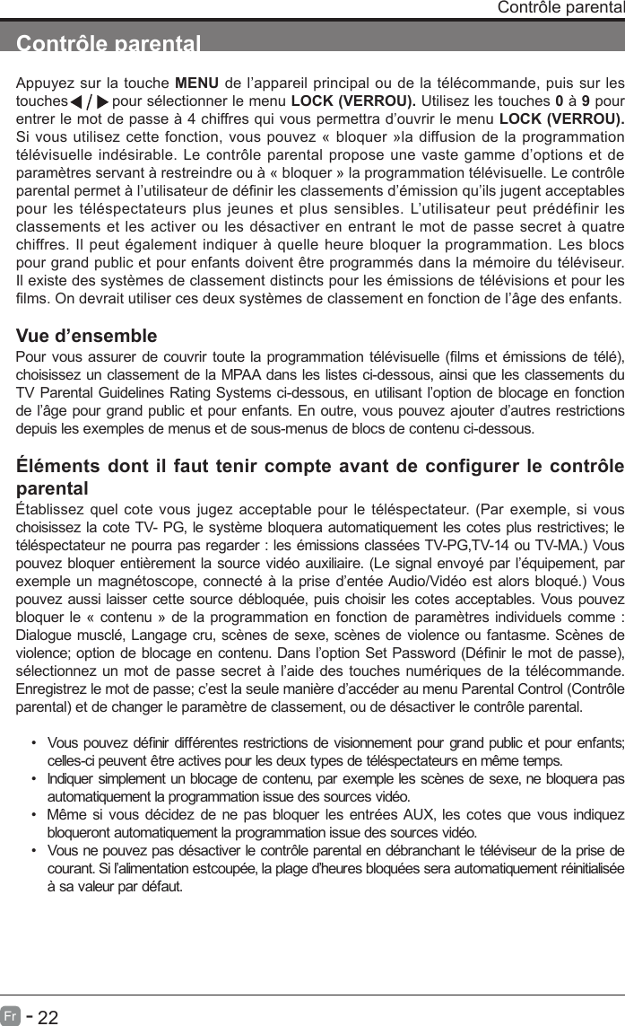       22Fr   -   Contr&ocirc;le parentalAppuyez sur la touche MENU de l&rsquo;appareil principal ou de la t&eacute;l&eacute;commande, puis sur les touches         pour s&eacute;lectionner le menu LOCK (VERROU). Utilisez les touches 0 &agrave; 9 pour entrer le mot de passe &agrave; 4 chiffres qui vous permettra d&rsquo;ouvrir le menu LOCK (VERROU). Si vous utilisez cette fonction, vous pouvez &laquo; bloquer &raquo;la diffusion de la programmation t&eacute;l&eacute;visuelle ind&eacute;sirable. Le contr&ocirc;le parental propose une vaste gamme d&rsquo;options et de param&egrave;tres servant &agrave; restreindre ou &agrave; &laquo; bloquer &raquo; la programmation t&eacute;l&eacute;visuelle. Le contr&ocirc;le parental permet &agrave; l&rsquo;utilisateur de d&eacute;nir les classements d&rsquo;&eacute;mission qu&rsquo;ils jugent acceptables pour les t&eacute;l&eacute;spectateurs plus jeunes et plus sensibles. L&rsquo;utilisateur peut pr&eacute;d&eacute;finir les classements et les activer ou les d&eacute;sactiver en entrant le mot de passe secret &agrave; quatre chiffres. Il peut &eacute;galement indiquer &agrave; quelle heure bloquer la programmation. Les blocs pour grand public et pour enfants doivent &ecirc;tre programm&eacute;s dans la m&eacute;moire du t&eacute;l&eacute;viseur. Il existe des syst&egrave;mes de classement distincts pour les &eacute;missions de t&eacute;l&eacute;visions et pour les lms. On devrait utiliser ces deux syst&egrave;mes de classement en fonction de l&rsquo;&acirc;ge des enfants.Vue d&rsquo;ensemblePour vous assurer de couvrir toute la programmation t&eacute;l&eacute;visuelle (lms et &eacute;missions de t&eacute;l&eacute;), choisissez un classement de la MPAA dans les listes ci-dessous, ainsi que les classements du TV Parental Guidelines Rating Systems ci-dessous, en utilisant l&rsquo;option de blocage en fonction de l&rsquo;&acirc;ge pour grand public et pour enfants. En outre, vous pouvez ajouter d&rsquo;autres restrictions depuis les exemples de menus et de sous-menus de blocs de contenu ci-dessous.&Eacute;l&eacute;ments dont il faut tenir compte avant de configurer le contr&ocirc;le parental&Eacute;tablissez quel cote vous jugez acceptable pour le t&eacute;l&eacute;spectateur. (Par exemple, si vous choisissez la cote TV- PG, le syst&egrave;me bloquera automatiquement les cotes plus restrictives; le t&eacute;l&eacute;spectateur ne pourra pas regarder : les &eacute;missions class&eacute;es TV-PG,TV-14 ou TV-MA.) Vous pouvez bloquer enti&egrave;rement la source vid&eacute;o auxiliaire. (Le signal envoy&eacute; par l&rsquo;&eacute;quipement, par exemple un magn&eacute;toscope, connect&eacute; &agrave; la prise d&rsquo;ent&eacute;e Audio/Vid&eacute;o est alors bloqu&eacute;.) Vous pouvez aussi laisser cette source d&eacute;bloqu&eacute;e, puis choisir les cotes acceptables. Vous pouvez bloquer le &laquo; contenu &raquo; de la programmation en fonction de param&egrave;tres individuels comme : Dialogue muscl&eacute;, Langage cru, sc&egrave;nes de sexe, sc&egrave;nes de violence ou fantasme. Sc&egrave;nes de violence; option de blocage en contenu. Dans l&rsquo;option Set Password (D&eacute;nir le mot de passe), s&eacute;lectionnez un mot de passe secret &agrave; l&rsquo;aide des touches num&eacute;riques de la t&eacute;l&eacute;commande. Enregistrez le mot de passe; c&rsquo;est la seule mani&egrave;re d&rsquo;acc&eacute;der au menu Parental Control (Contr&ocirc;le parental) et de changer le param&egrave;tre de classement, ou de d&eacute;sactiver le contr&ocirc;le parental.&bull;  Vous pouvez d&eacute;nir diff&eacute;rentes restrictions de visionnement pour grand public et pour enfants; celles-ci peuvent &ecirc;tre actives pour les deux types de t&eacute;l&eacute;spectateurs en m&ecirc;me temps.&bull;  Indiquer simplement un blocage de contenu, par exemple les sc&egrave;nes de sexe, ne bloquera pasautomatiquement la programmation issue des sources vid&eacute;o.&bull;  M&ecirc;me si vous d&eacute;cidez de ne pas bloquer les entr&eacute;es AUX, les cotes que vous indiquezbloqueront automatiquement la programmation issue des sources vid&eacute;o.&bull;  Vous ne pouvez pas d&eacute;sactiver le contr&ocirc;le parental en d&eacute;branchant le t&eacute;l&eacute;viseur de la prise decourant. Si l&rsquo;alimentation estcoup&eacute;e, la plage d&rsquo;heures bloqu&eacute;es sera automatiquement r&eacute;initialis&eacute;e &agrave; sa valeur par d&eacute;faut.Contr&ocirc;le parental                             Contr&ocirc;le parental