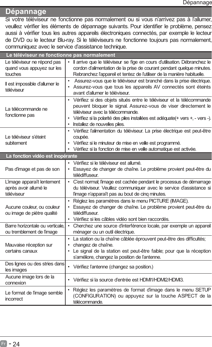       24Fr   -   D&eacute;pannageSi votre t&eacute;l&eacute;viseur ne fonctionne pas normalement ou si vous n&rsquo;arrivez pas &agrave; l&rsquo;allumer, veuillez v&eacute;rier les &eacute;l&eacute;ments de d&eacute;pannage suivants. Pour identier le probl&egrave;me, pensez aussi &agrave; v&eacute;rier tous les autres appareils &eacute;lectroniques connect&eacute;s, par exemple le lecteur de DVD ou le lecteur Blu-ray. Si le t&eacute;l&eacute;viseurs ne fonctionne toujours pas normalement, communiquez avec le service d&rsquo;assistance technique.Le t&eacute;l&eacute;viseur ne fonctionne pas normalementLe t&eacute;l&eacute;viseur ne r&eacute;pond pas quand vous appuyez sur les touches&bull;  Il arrive que le t&eacute;l&eacute;viseur se ge en cours d&rsquo;utilisation. D&eacute;branchez le cordon d&rsquo;alimentation de la prise de courant pendant quelque minutes. Rebranchez l&rsquo;appareil et tentez de l&rsquo;utiliser de la mani&egrave;re habituelle.Il est impossible d&rsquo;allumer le t&eacute;l&eacute;viseur&bull;   Assurez-vous que le t&eacute;l&eacute;viseur est branch&eacute; dans la prise &eacute;lectrique.&bull;  Assurez-vous que tous les appareils AV connect&eacute;s sont &eacute;teints avant d&rsquo;allumer le t&eacute;l&eacute;viseur.La t&eacute;l&eacute;commande ne fonctionne pas&bull;  V&eacute;rifiez si des objets situ&eacute;s entre le t&eacute;l&eacute;viseur et la t&eacute;l&eacute;commande peuvent bloquer le signal. Assurez-vous de viser directement le t&eacute;l&eacute;viseur avec la t&eacute;l&eacute;commande.&bull;  V&eacute;riez si la polarit&eacute; des piles install&eacute;es est ad&eacute;quate(+ vers +, - vers -).&bull;  Installez de nouvelles piles.Le t&eacute;l&eacute;viseur s&rsquo;&eacute;teint subitement&bull;  V&eacute;rifiez l&rsquo;alimentation du t&eacute;l&eacute;viseur. La prise &eacute;lectrique est peut-&ecirc;tre coup&eacute;e.&bull;  V&eacute;riez si le minuteur de mise en veille est programm&eacute;.&bull;  V&eacute;riez si la fonction de mise en veille automatique est activ&eacute;e. La fonction vid&eacute;o est inop&eacute;rantePas d&rsquo;image et pas de son&bull;  V&eacute;riez si le t&eacute;l&eacute;viseur est allum&eacute;.&bull;  Essayez de changer de cha&icirc;ne. Le probl&egrave;me provient peut-&ecirc;tre du t&eacute;l&eacute;diffuseur.L&rsquo;image appara&icirc;t lentement apr&egrave;s avoir allum&eacute; le t&eacute;l&eacute;viseur&bull;  C&rsquo;est normal; l&rsquo;image est cach&eacute;e pendant le processus de d&eacute;marrage du t&eacute;l&eacute;viseur. Veuillez communiquer avec le service d&rsquo;assistance si l&rsquo;image n&rsquo;appara&icirc;t pas au bout de cinq minutes.Aucune couleur, ou couleur ou image de pi&egrave;tre qualit&eacute;&bull;  R&eacute;glez les param&egrave;tres dans le menu PICTURE (IMAGE).&bull;  Essayez de changer de cha&icirc;ne. Le probl&egrave;me provient peut-&ecirc;tre du t&eacute;l&eacute;diffuseur.&bull;  V&eacute;riez si les c&acirc;bles vid&eacute;o sont bien raccord&eacute;s.Barre horizontale ou verticale, ou tremblement de l&rsquo;image&bull;  Cherchez une source d&rsquo;interf&eacute;rence locale, par exemple un appareil m&eacute;nager ou un outil &eacute;lectrique.Mauvaise r&eacute;ception sur certains canaux&bull;  La station ou la cha&icirc;ne c&acirc;bl&eacute;e &eacute;prouvent peut-&ecirc;tre des difcult&eacute;s;&bull;  changez de cha&icirc;ne.&bull;  Le signal de la station est peut-&ecirc;tre faible; pour que la r&eacute;ception s&rsquo;am&eacute;liore, changez la position de l&rsquo;antenne.Des lignes ou des stries dans les images &bull;  V&eacute;riez l&rsquo;antenne (changez sa position.)Aucune image lors de la connexion &bull;  V&eacute;riez si la source d&rsquo;entr&eacute;e est HDMI1/HDMI2/HDMI3.Le format de l&rsquo;image semble incorrect&bull;  R&eacute;glez les param&egrave;tres de format d&rsquo;image dans le menu SETUP (CONFIGURATION)  ou appuyez sur la touche ASPECT  de la t&eacute;l&eacute;commande.D&eacute;pannage D&eacute;pannage