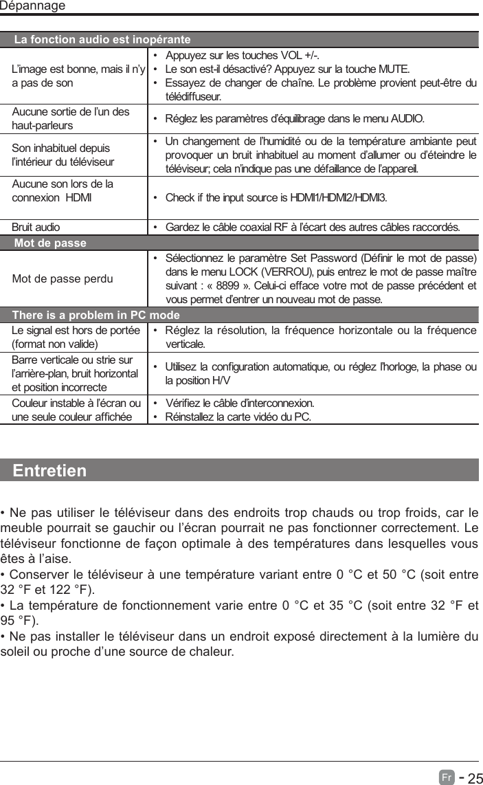       25Fr   -   D&eacute;pannageLa fonction audio est inop&eacute;ranteL&rsquo;image est bonne, mais il n&rsquo;y a pas de son&bull;  Appuyez sur les touches VOL +/-.&bull;  Le son est-il d&eacute;sactiv&eacute;? Appuyez sur la touche MUTE.&bull;  Essayez de changer de cha&icirc;ne. Le probl&egrave;me provient peut-&ecirc;tre dut&eacute;l&eacute;diffuseur.Aucune sortie de l&rsquo;un des haut-parleurs &bull;  R&eacute;glez les param&egrave;tres d&rsquo;&eacute;quilibrage dans le menu AUDIO.Son inhabituel depuis l&rsquo;int&eacute;rieur du t&eacute;l&eacute;viseur&bull;  Un changement de l&rsquo;humidit&eacute; ou de la temp&eacute;rature ambiante peutprovoquer un bruit inhabituel au moment d&rsquo;allumer ou d&rsquo;&eacute;teindre let&eacute;l&eacute;viseur; cela n&rsquo;indique pas une d&eacute;faillance de l&rsquo;appareil.Aucune son lors de la connexion  HDMI &bull;  Check if  the input source is HDMI1/HDMI2/HDMI3.Bruit audio &bull;  Gardez le c&acirc;ble coaxial RF &agrave; l&rsquo;&eacute;cart des autres c&acirc;bles raccord&eacute;s.Mot de passeMot de passe perdu&bull;  S&eacute;lectionnez le param&egrave;tre Set Password (D&eacute;nir le mot de passe) dans le menu LOCK (VERROU), puis entrez le mot de passe ma&icirc;tre suivant : &laquo; 8899 &raquo;. Celui-ci efface votre mot de passe pr&eacute;c&eacute;dent etvous permet d&rsquo;entrer un nouveau mot de passe.There is a problem in PC modeLe signal est hors de port&eacute;e (format non valide)&bull;  R&eacute;glez la r&eacute;solution, la fr&eacute;quence horizontale ou la fr&eacute;quenceverticale.Barre verticale ou strie sur l&rsquo;arri&egrave;re-plan, bruit horizontal et position incorrecte&bull;  Utilisez la conguration automatique, ou r&eacute;glez l&rsquo;horloge, la phase ou la position H/VCouleur instable &agrave; l&rsquo;&eacute;cran ou une seule couleur afch&eacute;e&bull;  V&eacute;riez le c&acirc;ble d&rsquo;interconnexion.&bull;  R&eacute;installez la carte vid&eacute;o du PC.Entretien&bull; Ne pas utiliser le t&eacute;l&eacute;viseur dans des endroits trop chauds ou trop froids, car lemeuble pourrait se gauchir ou l&rsquo;&eacute;cran pourrait ne pas fonctionner correctement. Le t&eacute;l&eacute;viseur fonctionne de fa&ccedil;on optimale &agrave; des temp&eacute;ratures dans lesquelles vous &ecirc;tes &agrave; l&rsquo;aise.&bull; Conserver le t&eacute;l&eacute;viseur &agrave; une temp&eacute;rature variant entre 0 &deg;C et 50 &deg;C (soit entre32 &deg;F et 122 &deg;F).&bull; La temp&eacute;rature de fonctionnement varie entre 0 &deg;C et 35 &deg;C (soit entre 32 &deg;F et95 &deg;F).&bull; Ne pas installer le t&eacute;l&eacute;viseur dans un endroit expos&eacute; directement &agrave; la lumi&egrave;re dusoleil ou proche d&rsquo;une source de chaleur.
