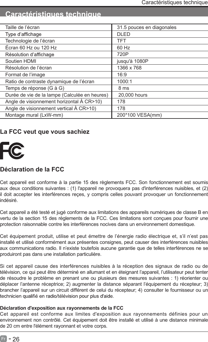       26Fr   -   Caract&eacute;ristiques techniqueCaract&eacute;ristiques techniqueLa FCC veut que vous sachiezD&eacute;claration de la FCCCet appareil est conforme &agrave; la partie 15 des r&egrave;glements FCC. Son fonctionnement est soumis aux deux conditions suivantes : (1) l'appareil ne provoquera pas d'interf&eacute;rences nuisibles, et (2) il doit accepter les interf&eacute;rences re&ccedil;es, y compris celles pouvant provoquer un fonctionnement ind&eacute;sir&eacute;.Cet appareil a &eacute;t&eacute; test&eacute; et jug&eacute; conforme aux limitations des appareils num&eacute;riques de classe B en vertu de la section 15 des r&egrave;glements de la FCC. Ces limitations sont con&ccedil;ues pour fournir une protection raisonnable contre les interf&eacute;rences nocives dans un environnement domestique.Cet &eacute;quipement produit, utilise et peut &eacute;mettre de l&rsquo;&eacute;nergie radio &eacute;lectrique et, s&rsquo;il n&rsquo;est pas install&eacute; et utilis&eacute; conform&eacute;ment aux pr&eacute;sentes consignes, peut causer des interf&eacute;rences nuisibles aux communications radio. Il n&rsquo;existe toutefois aucune garantie que de telles interf&eacute;rences ne se produiront pas dans une installation particuli&egrave;re.Si cet appareil cause des interf&eacute;rences nuisibles &agrave; la r&eacute;ception des signaux de radio ou de t&eacute;l&eacute;vision, ce qui peut &ecirc;tre d&eacute;termin&eacute; en allumant et en &eacute;teignant l&rsquo;appareil, l&rsquo;utilisateur peut tenter de r&eacute;soudre le probl&egrave;me en prenant une ou plusieurs des mesures suivantes : 1) r&eacute;orienter ou d&eacute;placer l&rsquo;antenne r&eacute;ceptrice; 2) augmenter la distance s&eacute;parant l&rsquo;&eacute;quipement du r&eacute;cepteur; 3) brancher l&rsquo;appareil sur un circuit diff&eacute;rent de celui du r&eacute;cepteur; 4) consulter le fournisseur ou un D&eacute;claration d'exposition aux rayonnements de la FCC Cet  appareil est  conforme  aux  limites  d'exposition aux rayonnements  d&eacute;finies  pour un environnement non contr&ocirc;l&eacute;. Cet &eacute;quipement doit &ecirc;tre install&eacute; et utilis&eacute; &agrave; une distance minimale de 20 cm entre l'&eacute;l&eacute;ment rayonnant et votre corps.Taille de l&rsquo;&eacute;cran 31.5 pouces en diagonalesDLEDTechnologie de l&rsquo;&eacute;cran TFT&Eacute;cran 60 Hz ou 120 Hz 60 Hz720PSoutien HDMI jusqu'&agrave; 1080PR&eacute;solution de l&rsquo;&eacute;cran 1366 x 768Format de l&rsquo;image 16:9Ratio de contraste dynamique de l&rsquo;&eacute;cran 1000:1Temps de r&eacute;ponse (G &agrave; G)  8 msDur&eacute;e de vie de la lampe (Calcul&eacute;e en heures)  20,000 hoursAngle de visionnement horizontal &Agrave; CR>10) 178Angle de visionnement vertical &Agrave; CR>10) 178Montage mural (LxW-mm) 200*100 VESA(mm)
