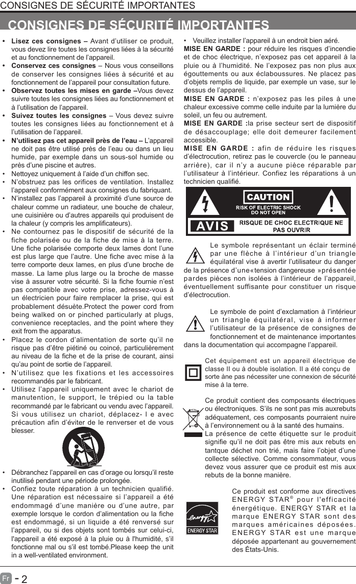       2Fr   -   &bull; Lisez ces consignes &ndash; Avant d&rsquo;utiliser ce produit,vous devez lire toutes les consignes li&eacute;es &agrave; la s&eacute;curit&eacute; et au fonctionnement de l&rsquo;appareil. &bull; Conservez ces consignes &ndash; Nous vous conseillonsde conserver les consignes li&eacute;es &agrave; s&eacute;curit&eacute; et aufonctionnement de l&rsquo;appareil pour consultation future. &bull; Observez toutes les mises en garde &ndash;Vous devezsuivre toutes les consignes li&eacute;es au fonctionnement et &agrave; l&rsquo;utilisation de l&rsquo;appareil. &bull; Suivez toutes les consignes &ndash; Vous devez suivretoutes les consignes li&eacute;es au fonctionnement et &agrave;l&rsquo;utilisation de l&rsquo;appareil. &bull; N&rsquo;utilisez pas cet appareil pr&egrave;s de l&rsquo;eau &ndash; L&rsquo;appareil ne doit pas &ecirc;tre utilis&eacute; pr&egrave;s de l&rsquo;eau ou dans un lieuhumide, par exemple dans un sous-sol humide oupr&egrave;s d&rsquo;une piscine et autres.&bull;  Nettoyez uniquement &agrave; l&rsquo;aide d&rsquo;un chiffon sec.&bull;  N&rsquo;obstruez pas les orifices de ventilation. Installezl&rsquo;appareil conform&eacute;ment aux consignes du fabriquant.&bull;  N&rsquo;installez pas l&rsquo;appareil &agrave; proximit&eacute; d&rsquo;une source dechaleur comme un radiateur, une bouche de chaleur,une cuisini&egrave;re ou d&rsquo;autres appareils qui produisent de la chaleur (y compris les amplicateurs).&bull;  Ne contournez pas le dispositif de s&eacute;curit&eacute; de lafiche polaris&eacute;e ou de la fiche de mise &agrave; la terre.Une che polaris&eacute;e comporte deux lames dont l&rsquo;une est plus large que l&rsquo;autre. Une fiche avec mise &agrave; laterre comporte deux lames, en plus d&rsquo;une broche demasse. La lame plus large ou la broche de massevise &agrave; assurer votre s&eacute;curit&eacute;. Si la che fournie n&rsquo;est pas compatible avec votre prise, adressez-vous &agrave;un &eacute;lectricien pour faire remplacer la prise, qui estprobablement d&eacute;su&egrave;te.Protect the power cord frombeing walked on or pinched particularly at plugs,convenience receptacles, and the point where theyexit from the apparatus.&bull;  Placez le cordon d&rsquo;alimentation de sorte qu&rsquo;il nerisque pas d&rsquo;&ecirc;tre pi&eacute;tin&eacute; ou coinc&eacute;, particuli&egrave;rementau niveau de la che et de la prise de courant, ainsi qu&rsquo;au point de sortie de l&rsquo;appareil.&bull;  N&rsquo;utilisez que les fixations et les accessoiresrecommand&eacute;s par le fabricant.&bull;  Utilisez l&rsquo;appareil uniquement avec le chariot demanutention, le support, le tr&eacute;pied ou la tablerecommand&eacute; par le fabricant ou vendu avec l&rsquo;appareil. Si vous utilisez un chariot, d&eacute;placez- l e avecpr&eacute;caution afin d&rsquo;&eacute;viter de le renverser et de vousblesser. &bull;  D&eacute;branchez l&rsquo;appareil en cas d&rsquo;orage ou lorsqu&rsquo;il reste inutilis&eacute; pendant une p&eacute;riode prolong&eacute;e.&bull;  Confiez toute r&eacute;paration &agrave; un technicien qualifi&eacute;.Une r&eacute;paration est n&eacute;cessaire si l&rsquo;appareil a &eacute;t&eacute;endommag&eacute; d&rsquo;une mani&egrave;re ou d&rsquo;une autre, parexemple lorsque le cordon d&rsquo;alimentation ou la che est endommag&eacute;, si un liquide a &eacute;t&eacute; renvers&eacute; surl&rsquo;appareil, ou si des objets sont tomb&eacute;s sur celui-ci,l'appareil a &eacute;t&eacute; expos&eacute; &agrave; la pluie ou &agrave; l'humidit&eacute;, s&rsquo;ilfonctionne mal ou s&rsquo;il est tomb&eacute;.Please keep the unitin a well-ventilated environment.CONSIGNES DE S&Eacute;CURIT&Eacute; IMPORTANTESCONSIGNES DE S&Eacute;CURIT&Eacute; IMPORTANTES&bull;  Veuillez installer l&rsquo;appareil &agrave; un endroit bien a&eacute;r&eacute;.MISE EN GARDE : pour r&eacute;duire les risques d&rsquo;incendie et de choc &eacute;lectrique, n&rsquo;exposez pas cet appareil &agrave; la pluie ou &agrave; l&rsquo;humidit&eacute;. Ne l&rsquo;exposez pas non plus aux &eacute;gouttements ou aux &eacute;claboussures. Ne placez pas d&rsquo;objets remplis de liquide, par exemple un vase, sur le dessus de l&rsquo;appareil. MISE EN GARDE : n&rsquo;exposez pas les piles &agrave; une chaleur excessive comme celle induite par la lumi&egrave;re du soleil, un feu ou autrement.MISE EN GARDE :la prise secteur sert de dispositif de d&eacute;saccouplage; elle doit demeurer facilement accessible.MISE EN GARDE : afin de r&eacute;duire les risques d&rsquo;&eacute;lectrocution, retirez pas le couvercle (ou le panneau arri&egrave;re),  car  il  n&rsquo;y  a  aucune  pi&egrave;ce  r&eacute;parable  par l&rsquo;utilisateur &agrave; l&rsquo;int&eacute;rieur. Confiez les r&eacute;parations &agrave; un technicien quali&eacute;.Le symbole repr&eacute;sentant un &eacute;clair termin&eacute; par une fl&egrave;che &agrave; l&rsquo;int&eacute;rieur d&rsquo;un triangle &eacute;quilat&eacute;ral vise &agrave; avertir l&rsquo;utilisateur du danger de la pr&eacute;sence d&rsquo;une&laquo;tension dangereuse &raquo;pr&eacute;sent&eacute;e pardes pi&egrave;ces non isol&eacute;es &agrave; l&rsquo;int&eacute;rieur de l&rsquo;appareil, &eacute;ventuellement suffisante pour constituer un risque d&rsquo;&eacute;lectrocution.Le symbole de point d&rsquo;exclamation &agrave; l&rsquo;int&eacute;rieur un triangle &eacute;quilat&eacute;ral, vise &agrave; informer l&rsquo;utilisateur de la pr&eacute;sence de consignes de fonctionnement et de maintenance importantes dans la documentation qui accompagne l&rsquo;appareil. Cet &eacute;quipement est un appareil &eacute;lectrique de classe II ou &agrave; double isolation. Il a &eacute;t&eacute; con&ccedil;u desorte &agrave;ne pas n&eacute;cessiter une connexion de s&eacute;curit&eacute; mise &agrave; la terre.Ce produit contient des composants &eacute;lectriques ou &eacute;lectroniques. S&rsquo;ils ne sont pas mis auxrebuts ad&eacute;quatement, ces composants pourraient nuire &agrave; l&rsquo;environnement ou &agrave; la sant&eacute; des humains.La pr&eacute;sence de cette &eacute;tiquette sur le produit signie qu&rsquo;il ne doit pas &ecirc;tre mis aux rebuts en tantque d&eacute;chet non tri&eacute;, mais faire l&rsquo;objet d&rsquo;une collecte s&eacute;lective. Comme consommateur, vous devez vous assurer que ce produit est mis aux rebuts de la bonne mani&egrave;re.Ce produit est conforme aux directives ENERGY STAR&reg; pour l'efficacit&eacute; &eacute;nerg&eacute;tique. ENERGY STAR et la marque ENERGY STAR sont des marques am&eacute;ricaines d&eacute;pos&eacute;es. ENERGY STAR est une marque d&eacute;pos&eacute;e appartenant au gouvernement des &Eacute;tats-Unis.