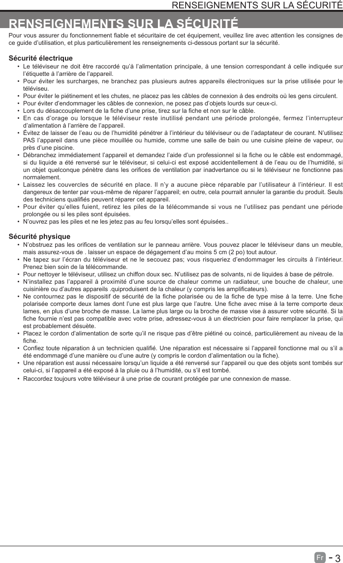       3Fr   -   RENSEIGNEMENTS SUR LA S&Eacute;CURIT&Eacute;Pour vous assurer du fonctionnement able et s&eacute;curitaire de cet &eacute;quipement, veuillez lire avec attention les consignes de ce guide d&rsquo;utilisation, et plus particuli&egrave;rement les renseignements ci-dessous portant sur la s&eacute;curit&eacute;.S&eacute;curit&eacute; &eacute;lectrique &bull;  Le t&eacute;l&eacute;viseur ne doit &ecirc;tre raccord&eacute; qu&rsquo;&agrave; l&rsquo;alimentation principale, &agrave; une tension correspondant &agrave; celle indiqu&eacute;e surl&rsquo;&eacute;tiquette &agrave; l&rsquo;arri&egrave;re de l&rsquo;appareil.&bull;  Pour &eacute;viter les surcharges, ne branchez pas plusieurs autres appareils &eacute;lectroniques sur la prise utilis&eacute;e pour let&eacute;l&eacute;viseu.&bull;  Pour &eacute;viter le pi&eacute;tinement et les chutes, ne placez pas les c&acirc;bles de connexion &agrave; des endroits o&ugrave; les gens circulent.&bull;  Pour &eacute;viter d&rsquo;endommager les c&acirc;bles de connexion, ne posez pas d&rsquo;objets lourds sur ceux-ci.&bull;  Lors du d&eacute;saccouplement de la che d&rsquo;une prise, tirez sur la che et non sur le c&acirc;ble.&bull;  En cas d&rsquo;orage ou lorsque le t&eacute;l&eacute;viseur reste inutilis&eacute; pendant une p&eacute;riode prolong&eacute;e, fermez l&rsquo;interrupteurd&rsquo;alimentation &agrave; l&rsquo;arri&egrave;re de l&rsquo;appareil.&bull;  &Eacute;vitez de laisser de l&rsquo;eau ou de l&rsquo;humidit&eacute; p&eacute;n&eacute;trer &agrave; l&rsquo;int&eacute;rieur du t&eacute;l&eacute;viseur ou de l&rsquo;adaptateur de courant. N&rsquo;utilisez PAS l&rsquo;appareil dans une pi&egrave;ce mouill&eacute;e ou humide, comme une salle de bain ou une cuisine pleine de vapeur, oupr&egrave;s d&rsquo;une piscine.&bull;  D&eacute;branchez imm&eacute;diatement l&rsquo;appareil et demandez l&rsquo;aide d&rsquo;un professionnel si la che ou le c&acirc;ble est endommag&eacute;, si du liquide a &eacute;t&eacute; renvers&eacute; sur le t&eacute;l&eacute;viseur, si celui-ci est expos&eacute; accidentellement &agrave; de l&rsquo;eau ou de l&rsquo;humidit&eacute;, siun objet quelconque p&eacute;n&egrave;tre dans les orices de ventilation par inadvertance ou si le t&eacute;l&eacute;viseur ne fonctionne pas normalement.&bull;  Laissez les couvercles de s&eacute;curit&eacute; en place. Il n&rsquo;y a aucune pi&egrave;ce r&eacute;parable par l&rsquo;utilisateur &agrave; l&rsquo;int&eacute;rieur. Il estdangereux de tenter par vous-m&ecirc;me de r&eacute;parer l&rsquo;appareil; en outre, cela pourrait annuler la garantie du produit. Seuls des techniciens quali&eacute;s peuvent r&eacute;parer cet appareil.&bull;  Pour &eacute;viter qu&rsquo;elles fuient, retirez les piles de la t&eacute;l&eacute;commande si vous ne l&rsquo;utilisez pas pendant une p&eacute;riodeprolong&eacute;e ou si les piles sont &eacute;puis&eacute;es.&bull;  N&rsquo;ouvrez pas les piles et ne les jetez pas au feu lorsqu&rsquo;elles sont &eacute;puis&eacute;es..S&eacute;curit&eacute; physique&bull;  N&rsquo;obstruez pas les orices de ventilation sur le panneau arri&egrave;re. Vous pouvez placer le t&eacute;l&eacute;viseur dans un meuble, mais assurez-vous de . laisser un espace de d&eacute;gagement d&rsquo;au moins 5 cm (2 po) tout autour.&bull;  Ne tapez sur l&rsquo;&eacute;cran du t&eacute;l&eacute;viseur et ne le secouez pas; vous risqueriez d&rsquo;endommager les circuits &agrave; l&rsquo;int&eacute;rieur.Prenez bien soin de la t&eacute;l&eacute;commande.&bull;  Pour nettoyer le t&eacute;l&eacute;viseur, utilisez un chiffon doux sec. N&rsquo;utilisez pas de solvants, ni de liquides &agrave; base de p&eacute;trole.&bull;  N&rsquo;installez pas l&rsquo;appareil &agrave; proximit&eacute; d&rsquo;une source de chaleur comme un radiateur, une bouche de chaleur, unecuisini&egrave;re ou d&rsquo;autres appareils .quiproduisent de la chaleur (y compris les amplicateurs).&bull;  Ne contournez pas le dispositif de s&eacute;curit&eacute; de la che polaris&eacute;e ou de  la che de type mise &agrave; la terre. Une che polaris&eacute;e comporte deux lames dont l&rsquo;une est plus large que l&rsquo;autre. Une che avec mise &agrave; la terre comporte deux lames, en plus d&rsquo;une broche de masse. La lame plus large ou la broche de masse vise &agrave; assurer votre s&eacute;curit&eacute;. Si la che fournie n&rsquo;est pas compatible avec votre prise, adressez-vous &agrave; un &eacute;lectricien pour faire remplacer la prise, qui est probablement d&eacute;su&egrave;te. &bull;  Placez le cordon d&rsquo;alimentation de sorte qu&rsquo;il ne risque pas d&rsquo;&ecirc;tre pi&eacute;tin&eacute; ou coinc&eacute;, particuli&egrave;rement au niveau de la che.&bull;  Conez toute r&eacute;paration &agrave; un technicien quali&eacute;. Une r&eacute;paration est n&eacute;cessaire si l&rsquo;appareil fonctionne mal ou s&rsquo;il a &eacute;t&eacute; endommag&eacute; d&rsquo;une mani&egrave;re ou d&rsquo;une autre (y compris le cordon d&rsquo;alimentation ou la che).&bull;  Une r&eacute;paration est aussi n&eacute;cessaire lorsqu&rsquo;un liquide a &eacute;t&eacute; renvers&eacute; sur l&rsquo;appareil ou que des objets sont tomb&eacute;s sur celui-ci, si l&rsquo;appareil a &eacute;t&eacute; expos&eacute; &agrave; la pluie ou &agrave; l&rsquo;humidit&eacute;, ou s&rsquo;il est tomb&eacute;.&bull;  Raccordez toujours votre t&eacute;l&eacute;viseur &agrave; une prise de courant prot&eacute;g&eacute;e par une connexion de masse.RENSEIGNEMENTS SUR LA S&Eacute;CURIT&Eacute;