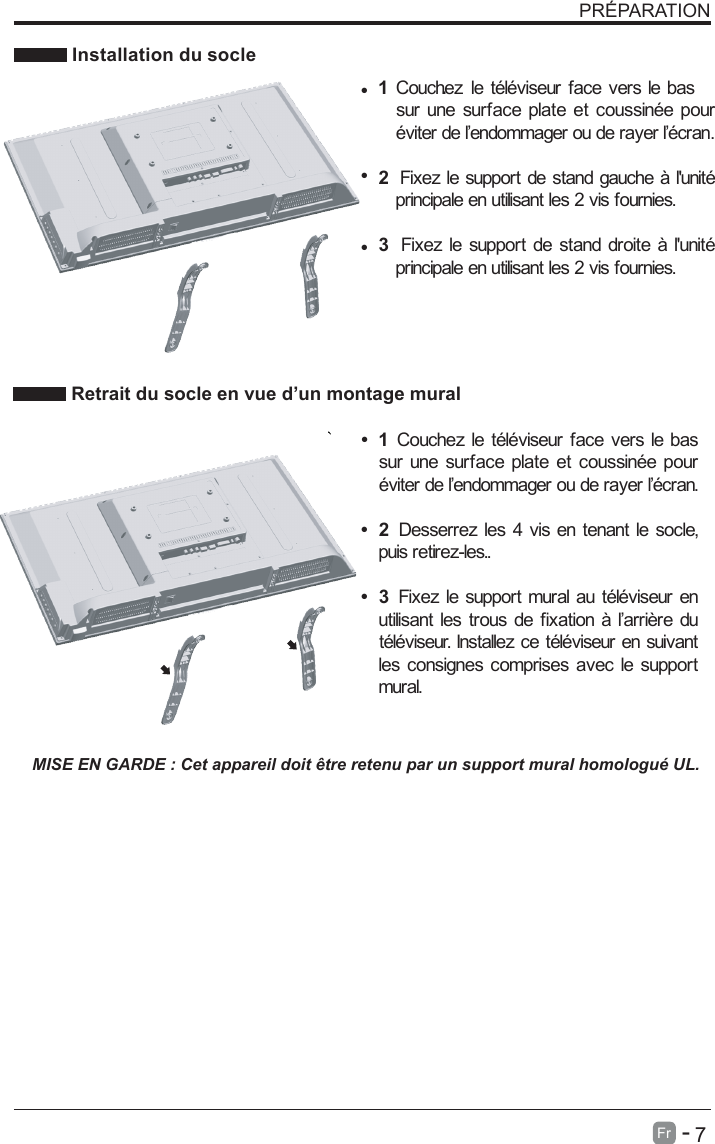       7Fr   -   PR&Eacute;PARATION Installation du socleMISE EN GARDE : Cet appareil doit &ecirc;tre retenu par un support mural homologu&eacute; UL. Retrait du socle en vue d&rsquo;un montage mural&bull;1 Couchez le t&eacute;l&eacute;viseur face vers le bassur une surface plate et coussin&eacute;e pour&eacute;viter de l&rsquo;endommager ou de rayer l&rsquo;&eacute;cran.&bull;2  Desserrez les 4 vis en tenant le socle, puis retirez-les.. &bull;&bull;&bull;&bull;  3  Fixez le support mural au t&eacute;l&eacute;viseur enutilisant les trous de fixation &agrave; l&rsquo;arri&egrave;re dut&eacute;l&eacute;viseur. Installez ce t&eacute;l&eacute;viseur en suivantles consignes comprises avec le supportmural.  1 . Couchez le t&eacute;l&eacute;viseur face vers le bas sur une surface plate et coussin&eacute;e pour &eacute;viter de l&rsquo;endommager ou de rayer l&rsquo;&eacute;cran.2  Fixez le support de stand gauche &agrave; l'unit&eacute; principale en utilisant les 2 vis fournies.3  Fixez le support de stand droite &agrave; l'unit&eacute; principale en utilisant les 2 vis fournies.