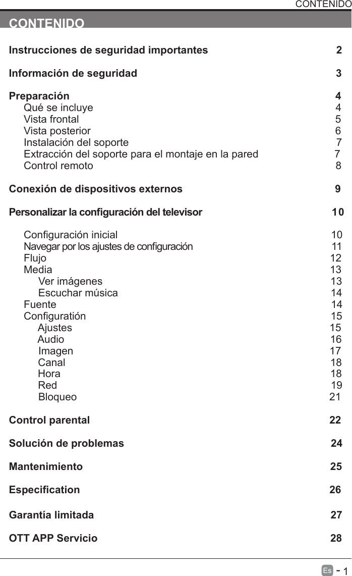       1Es   -   CONTENIDOInstrucciones de seguridad importantes                                            2                                     Informaci&oacute;n de seguridad                                                                    3                      Preparaci&oacute;n                                                                                           4                      Qu&eacute; se incluye                                                                                   4Vista frontal                                                                              5Vista posterior                                                                              6                            Instalaci&oacute;n del soporte                                                                       7                                                                 Extracci&oacute;n del soporte para el montaje en la pared                                                    7                                   Control remoto                                                                                   8                                                                           Conexi&oacute;n de dispositivos externos                                                    9Personalizar la conguraci&oacute;n del televisor                                             1 0                                                           Conguraci&oacute;n inicial                                                                         10                                             Navegar por los ajustes de conguraci&oacute;n                                                11                                               Flujo                                                                                                 12                                                             Media                                                                                                                                                                                              13                                                                                                                                                    Ver im&aacute;genes                                                                              13                                                                                                  Escuchar m&uacute;sica                                                                         14                                     Fuente                                                                                              14                         C o n  g u r a t i &oacute; n                                                                                     1 5                                                                                                                                 Ajustes                                                                                        15          Audio                                                                                           16     Imagen                                                                                        17          Canal                                                                                           18          Hora                                                                                             18          Red                                                                                              19     Bloqueo                                                                            21          Control parental                                                                                  22 Soluci&oacute;n de problemas                                                                       24Mantenimiento                                                                                     25Especication                                                                            26                Garant&iacute;a limitada                                                                                 27OTT APP Servicio                                                                                28CONTENIDO