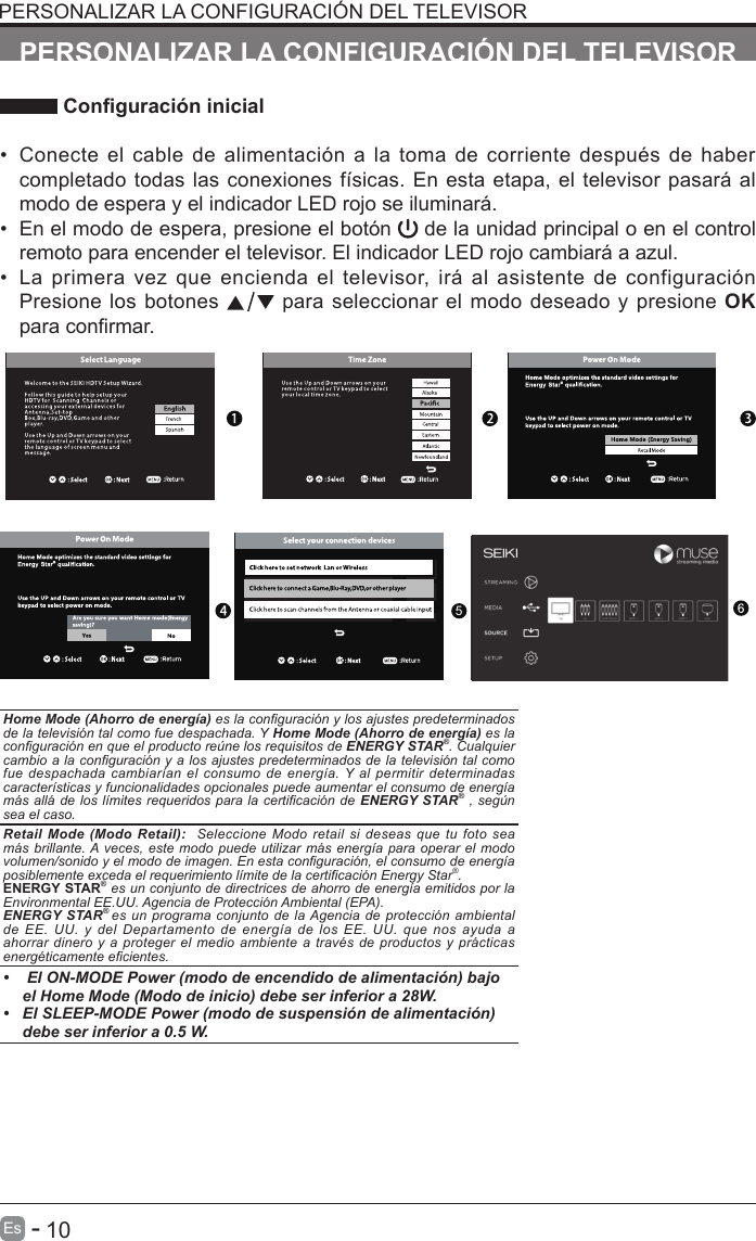       10Es   -   PERSONALIZAR LA CONFIGURACI&Oacute;N DEL TELEVISOR Conguraci&oacute;n inicial&bull;Conecte el cable de alimentaci&oacute;n a la toma de corriente despu&eacute;s  de habercompletado todas las conexiones f&iacute;sicas. En esta etapa, el televisor pasar&aacute; almodo de espera y el indicador LED rojo se iluminar&aacute;.&bull; En el modo de espera, presione el bot&oacute;n   de la unidad principal o en el controlremoto para encender el televisor. El indicador LED rojo cambiar&aacute; a azul.&bull;La primera  vez  que encienda el  televisor, ir&aacute; al  asistente  de configuraci&oacute;nPresione los botones   para seleccionar el modo deseado y presione OKpara conrmar.OK :NextOK :NextHome Mode (Ahorro de energ&iacute;a) es la conguraci&oacute;n y los ajustes predeterminados de la televisi&oacute;n tal como fue despachada. Y Home Mode (Ahorro de energ&iacute;a) es la conguraci&oacute;n en que el producto re&uacute;ne los requisitos de ENERGY STAR&reg;. Cualquier cambio a la  conguraci&oacute;n y a los ajustes predeterminados de la televisi&oacute;n tal  como fue despachada  cambiar&iacute;an  el  consumo  de  energ&iacute;a. Y  al  permitir  determinadas caracter&iacute;sticas y funcionalidades opcionales puede aumentar el consumo de energ&iacute;a m&aacute;s all&aacute;  de los l&iacute;mites  requeridos para  la certicaci&oacute;n de  ENERGY STAR&reg; ,  seg&uacute;n sea el caso.Retail Mode (Modo Retail):  Seleccione Modo  retail  si  deseas  que tu foto  sea m&aacute;s brillante. A veces,  este modo puede  utilizar m&aacute;s energ&iacute;a  para  operar el modo volumen/sonido y el modo de imagen. En esta conguraci&oacute;n, el consumo de energ&iacute;a posiblemente exceda el requerimiento l&iacute;mite de la certicaci&oacute;n Energy Star&reg;.ENERGY STAR&reg; es un conjunto de directrices de ahorro de energ&iacute;a emitidos por la Environmental EE.UU. Agencia de Protecci&oacute;n Ambiental (EPA).ENERGY STAR&reg; es  un programa conjunto de  la Agencia  de  protecci&oacute;n  ambiental de  EE.  UU.  y  del  Departamento  de  energ&iacute;a  de  los  EE.  UU.  que  nos  ayuda  a ahorrar dinero y a  proteger  el  medio  ambiente  a  trav&eacute;s  de  productos  y  pr&aacute;cticas energ&eacute;ticamente ecientes.&bull;  El ON-MODE Power (modo de encendido de alimentaci&oacute;n) bajoel Home Mode (Modo de inicio) debe ser inferior a 28W.&bull; El SLEEP-MODE Power (modo de suspensi&oacute;n de alimentaci&oacute;n) debe ser inferior a 0.5 W.PERSONALIZAR LA CONFIGURACI&Oacute;N DEL TELEVISOR5