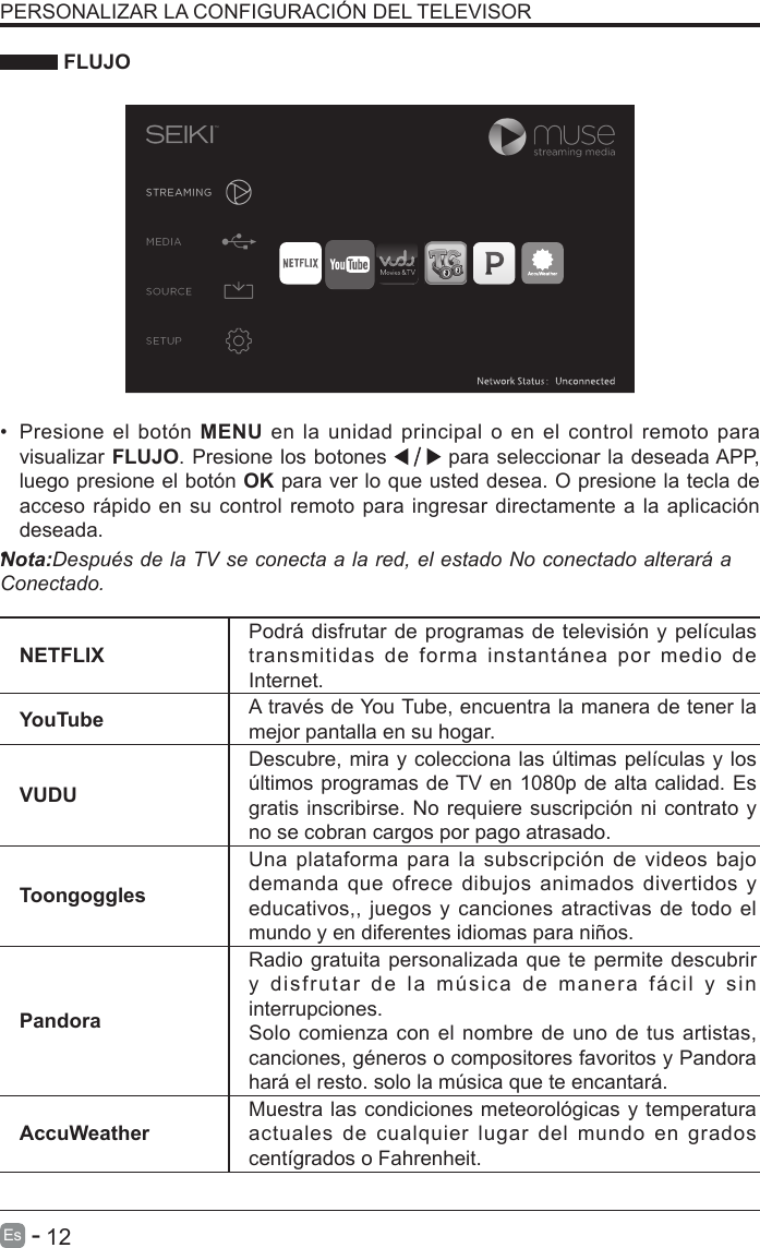       12Es   -   PERSONALIZAR LA CONFIGURACI&Oacute;N DEL TELEVISOR  FLUJONETFLIXPodr&aacute; disfrutar de programas de televisi&oacute;n y pel&iacute;culas transmitidas de forma instant&aacute;nea por medio de Internet.YouTube A trav&eacute;s de You Tube, encuentra la manera de tener la mejor pantalla en su hogar.VUDUDescubre, mira y colecciona las &uacute;ltimas pel&iacute;culas y los &uacute;ltimos programas de TV en 1080p de alta calidad. Es gratis inscribirse. No requiere suscripci&oacute;n ni contrato y no se cobran cargos por pago atrasado.ToongogglesUna plataforma para  la subscripci&oacute;n  de videos  bajo demanda que  ofrece dibujos animados  divertidos  y educativos,, juegos y canciones atractivas de todo el mundo y en diferentes idiomas para ni&ntilde;os.PandoraRadio gratuita personalizada que te permite descubrir y disfrutar de la m&uacute;sica de manera f&aacute;cil y sin interrupciones. Solo comienza con el nombre de uno de tus artistas, canciones, g&eacute;neros o compositores favoritos y Pandora har&aacute; el resto. solo la m&uacute;sica que te encantar&aacute;.AccuWeatherMuestra las condiciones meteorol&oacute;gicas y temperatura actuales  de  cualquier  lugar del  mundo  en  grados cent&iacute;grados o Fahrenheit.&bull;  Presione  el bot&oacute;n MENU en la unidad principal o en el control remoto para visualizar FLUJO. Presione los botones   para seleccionar la deseada APP, luego presione el bot&oacute;n OK para ver lo que usted desea. O presione la tecla de acceso r&aacute;pido en su control remoto para ingresar directamente a la aplicaci&oacute;n deseada.&bull;    Nota:Despu&eacute;s de la TV se conecta a la red, el estado No conectado alterar&aacute; a Conectado.