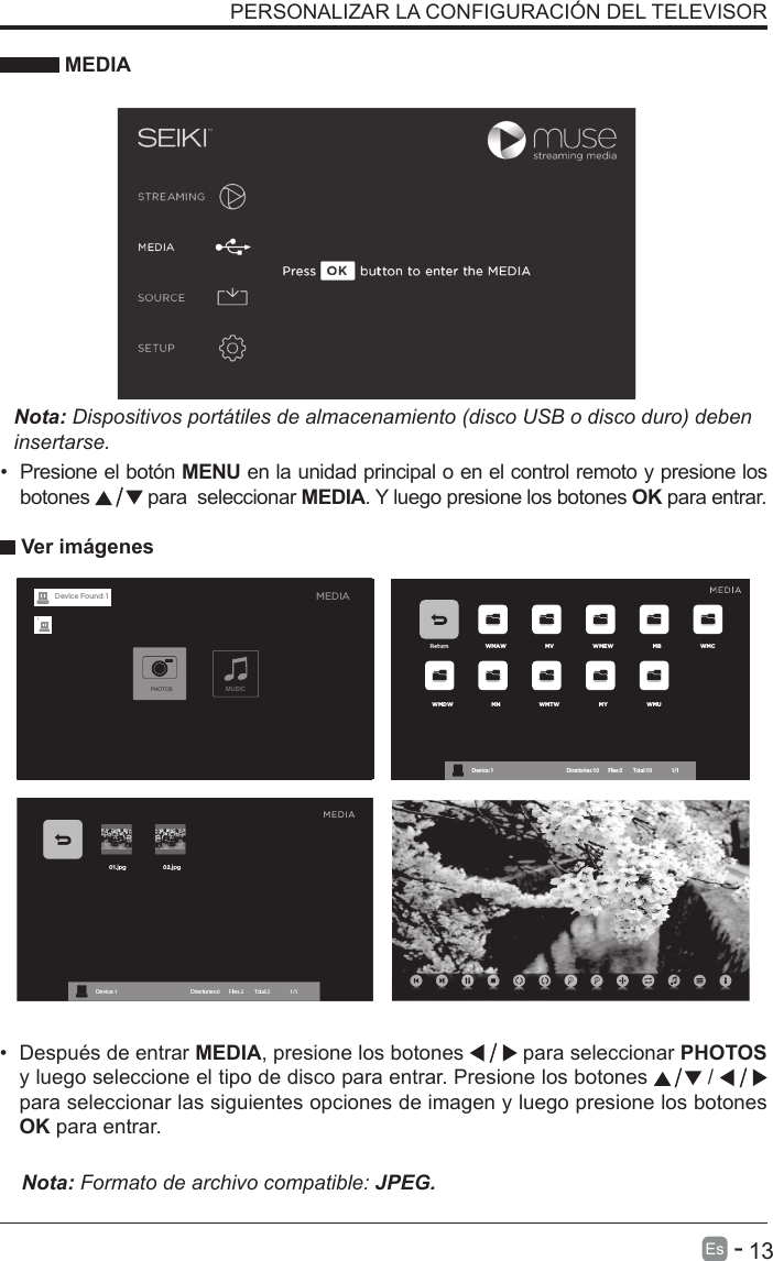       13Es   -   PERSONALIZAR LA CONFIGURACI&Oacute;N DEL TELEVISOR &bull;  Presione el bot&oacute;n MENU en la unidad principal o en el control remoto y presione los botones   para  seleccionar MEDIA. Y luego presione los botones OK para entrar.&bull;  Despu&eacute;s de entrar MEDIA, presione los botones   para seleccionar PHOTOS y luego seleccione el tipo de disco para entrar. Presione los botones   /    para seleccionar las siguientes opciones de imagen y luego presione los botones OK para entrar.    MEDIANota: Dispositivos port&aacute;tiles de almacenamiento (disco USB o disco duro) deben insertarse. Ver im&aacute;genesNota: Formato de archivo compatible: JPEG. Return WMAW MV WMEW MB WMCWMDW MN WMTW MY WMUDevice : 1                                                           Directories:10         Files:0          Total:10                 1/1MEDIAMUSICPHOTOSDevice Found: 1