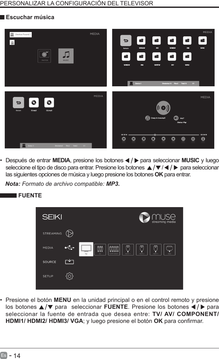       14Es   -   Return WMAW MV WMEW MB WMCWMDW MN WMTW MY WMUDevice : 1                                                           Directories:10         Files:0          Total:10                 1/1 FUENTEPERSONALIZAR LA CONFIGURACI&Oacute;N DEL TELEVISOR &bull;  Despu&eacute;s de entrar MEDIA, presione los botones   para seleccionar MUSIC y luego seleccione el tipo de disco para entrar. Presione los botones    /    para seleccionar las siguientes opciones de m&uacute;sica y luego presione los botones OK para entrar.     Escuchar m&uacute;sicaNota: Formato de archivo compatible: MP3.  &bull;  Presione el bot&oacute;n MENU en la unidad principal o en el control remoto y presione los botones   para  seleccionar FUENTE. Presione los botones   para seleccionar la fuente de entrada que desea entre: TV/ AV/ COMPONENT/ HDMI1/ HDMI2/ HDMI3/ VGA; y luego presione el bot&oacute;n OK para conrmar.     MEDIAPHOTOSMUSICDevice Found: 1Crazy in love.mp3 Vol.7Status: Play00 04 16MEDIA00 01 14