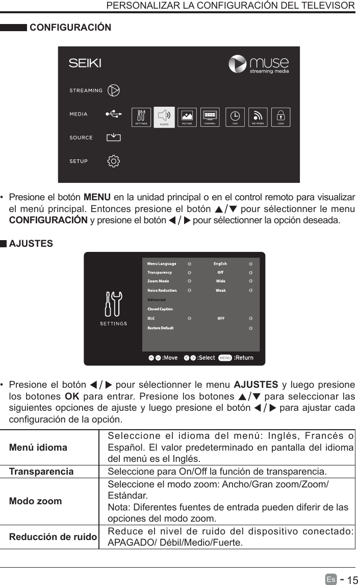       15Es   -   PERSONALIZAR LA CONFIGURACI&Oacute;N DEL TELEVISOR &bull; Presione el bot&oacute;n MENU en la unidad principal o en el control remoto para visualizarel men&uacute; principal. Entonces presione el bot&oacute;n   pour s&eacute;lectionner le menuCONFIGURACI&Oacute;N y presione el bot&oacute;n   pour s&eacute;lectionner la opci&oacute;n deseada. CONFIGURACI&Oacute;NMen&uacute; idiomaSeleccione  el  idioma  del  men&uacute;:  Ingl&eacute;s,  Franc&eacute;s  o Espa&ntilde;ol. El valor predeterminado en pantalla del idioma del men&uacute; es el Ingl&eacute;s.Transparencia Seleccione para On/Off la funci&oacute;n de transparencia.Modo zoomSeleccione el modo zoom: Ancho/Gran zoom/Zoom/Est&aacute;ndar.Nota: Diferentes fuentes de entrada pueden diferir de lasopciones del modo zoom.Reducci&oacute;n de ruido Reduce el nivel de ruido del dispositivo conectado: APAGADO/ D&eacute;bil/Medio/Fuerte.&bull;Presione el bot&oacute;n  pour s&eacute;lectionner le menu AJUSTES y luego presione los botones OK para entrar. Presione los botones  para seleccionar las siguientes opciones de ajuste y luego presione el bot&oacute;n  para ajustar cada conguraci&oacute;n de la opci&oacute;n.AJUSTES
