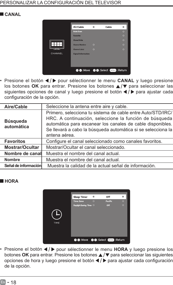       18Es   -   PERSONALIZAR LA CONFIGURACI&Oacute;N DEL TELEVISOR&bull;  Presione el bot&oacute;n   pour s&eacute;lectionner le menu CANAL y luego presione los botones OK para entrar. Presione los botones   para seleccionar las siguientes opciones de canal y luego presione el bot&oacute;n   para ajustar cada conguraci&oacute;n de la opci&oacute;n.      CANAL&bull;  Presione el bot&oacute;n   pour s&eacute;lectionner le menu HORA y luego presione los botones OK para entrar. Presione los botones   para seleccionar las siguientes opciones de hora y luego presione el bot&oacute;n   para ajustar cada conguraci&oacute;n de la opci&oacute;n.    HORAAire/Cable Seleccione la antena entre aire y cable. B&uacute;squeda autom&aacute;ticaPrimero, selecciona tu sistema de cable entre Auto/STD/IRC/HRC. A  continuaci&oacute;n, seleccione la  funci&oacute;n de b&uacute;squeda autom&aacute;tica para escanear los canales de cable disponibles. Se llevar&aacute; a cabo la b&uacute;squeda autom&aacute;tica si se selecciona la antena a&eacute;rea.Favoritos Congure el canal seleccionado como canales favoritos.Mostrar/Ocultar Mostrar/Ocultar el canal seleccionado.Nombre de canal Muestra el nombre del canal actual.Nombre Muestra el nombre del canal actual.Se&ntilde;al de informaci&oacute;n  Muestra la calidad de la actual se&ntilde;al de informaci&oacute;n.