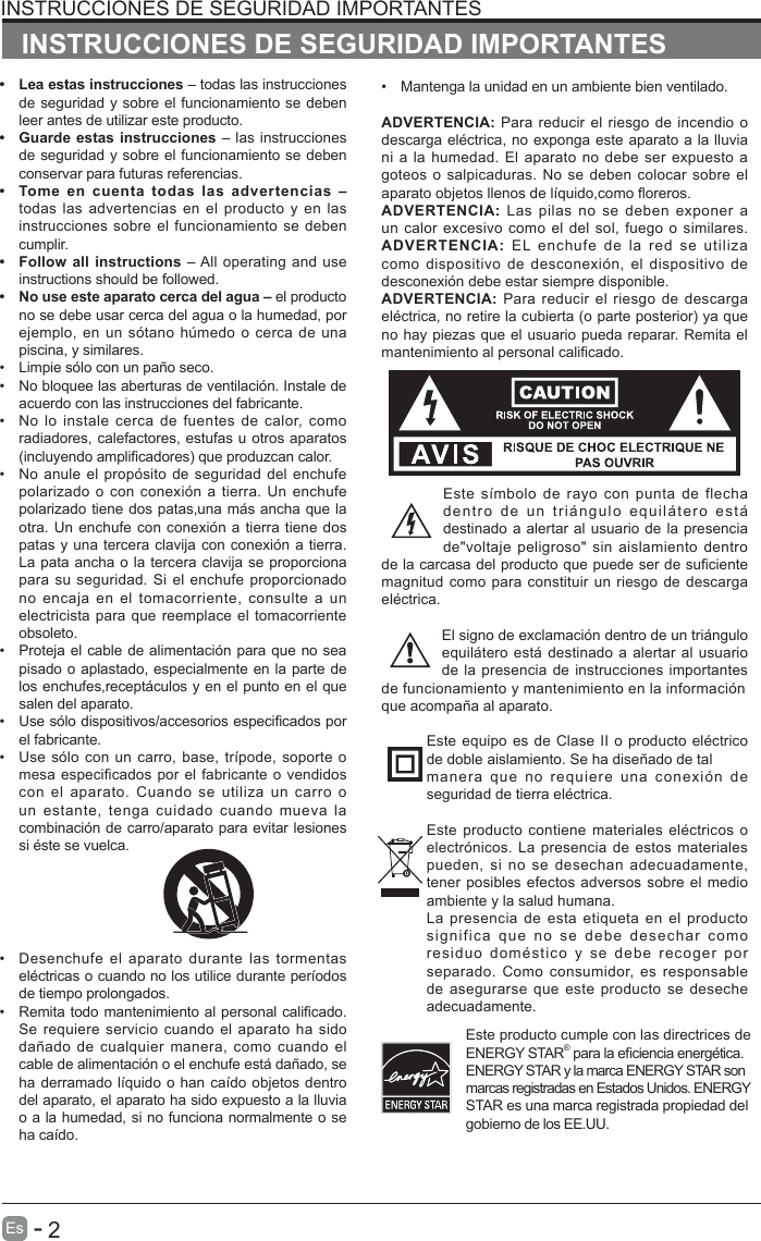       2Es   -   &bull;  Lea estas instrucciones &ndash; todas las instrucciones de seguridad y sobre el funcionamiento se deben leer antes de utilizar este producto. &bull;  Guarde estas instrucciones &ndash; las instrucciones de seguridad y sobre el funcionamiento se deben conservar para futuras referencias.&bull;  Tome en cuenta todas las advertencias &ndash; todas las advertencias en el producto y en las instrucciones sobre el funcionamiento se deben cumplir. &bull;  Follow all instructions &ndash; All operating and use instructions should be followed. &bull;  No use este aparato cerca del agua &ndash; el producto no se debe usar cerca del agua o la humedad, por ejemplo, en un s&oacute;tano  h&uacute;medo o cerca de  una piscina, y similares.&bull;  Limpie s&oacute;lo con un pa&ntilde;o seco.&bull;  No bloquee las aberturas de ventilaci&oacute;n. Instale de acuerdo con las instrucciones del fabricante.&bull;  No lo  instale cerca  de fuentes  de  calor,  como radiadores, calefactores, estufas u otros aparatos (incluyendo amplicadores) que produzcan calor. &bull;  No anule el prop&oacute;sito de seguridad del  enchufe polarizado o con conexi&oacute;n a tierra. Un enchufe polarizado tiene dos patas,una m&aacute;s ancha que la otra. Un enchufe con conexi&oacute;n a tierra tiene dos patas y una tercera clavija con conexi&oacute;n a tierra. La pata ancha o la tercera clavija se proporciona para su seguridad. Si el enchufe  proporcionado no encaja  en  el  tomacorriente, consulte  a  un electricista para que reemplace el tomacorriente obsoleto.&bull;  Proteja el cable de alimentaci&oacute;n para que no sea pisado o aplastado, especialmente en la parte de los enchufes,recept&aacute;culos y en el punto en el que salen del aparato.&bull;  Use s&oacute;lo dispositivos/accesorios especicados por el fabricante.&bull;  Use s&oacute;lo con un carro, base,  tr&iacute;pode, soporte o mesa especificados por el fabricante o vendidos con el aparato. Cuando se utiliza un carro o un  estante,  tenga  cuidado  cuando  mueva  la combinaci&oacute;n de carro/aparato para evitar lesiones si &eacute;ste se vuelca. &bull;  Desenchufe el aparato durante las tormentas el&eacute;ctricas o cuando no los utilice durante per&iacute;odos de tiempo prolongados.&bull;  Remita todo mantenimiento al personal calicado. Se requiere servicio  cuando el aparato ha  sido da&ntilde;ado de  cualquier manera,  como cuando  el cable de alimentaci&oacute;n o el enchufe est&aacute; da&ntilde;ado, se ha derramado l&iacute;quido o han ca&iacute;do objetos dentro del aparato, el aparato ha sido expuesto a la lluvia o a la humedad, si no funciona normalmente o se ha ca&iacute;do.INSTRUCCIONES DE SEGURIDAD IMPORTANTES&bull;  Mantenga la unidad en un ambiente bien ventilado.ADVERTENCIA: Para reducir el riesgo de incendio o descarga el&eacute;ctrica, no exponga este aparato a la lluvia ni a la humedad.  El aparato no debe  ser expuesto a goteos o salpicaduras. No se deben  colocar sobre el aparato objetos llenos de l&iacute;quido,como oreros. ADVERTENCIA: Las  pilas  no  se deben  exponer  a un calor excesivo como  el del sol, fuego o similares.ADVERTENCIA:  EL enchufe de la red se utiliza como dispositivo  de  desconexi&oacute;n, el  dispositivo  de desconexi&oacute;n debe estar siempre disponible.ADVERTENCIA: Para reducir  el riesgo de  descarga el&eacute;ctrica, no retire la cubierta (o parte posterior) ya que no hay piezas que el usuario pueda reparar. Remita el mantenimiento al personal calicado.Este s&iacute;mbolo  de  rayo con  punta  de  flecha dentro  de  un  tri&aacute;ngulo  equil&aacute;tero  est&aacute; destinado a alertar al usuario de la presencia de"voltaje peligroso"  sin aislamiento dentro de la carcasa del producto que puede ser de suciente magnitud como para constituir un riesgo de descarga el&eacute;ctrica.El signo de exclamaci&oacute;n dentro de un tri&aacute;ngulo equil&aacute;tero est&aacute; destinado a alertar al usuario de la presencia de instrucciones importantes de funcionamiento y mantenimiento en la informaci&oacute;nque acompa&ntilde;a al aparato. Este equipo es de Clase II o producto el&eacute;ctrico de doble aislamiento. Se ha dise&ntilde;ado de talmanera que no requiere una conexi&oacute;n de seguridad de tierra el&eacute;ctrica.Este producto contiene materiales el&eacute;ctricos o electr&oacute;nicos. La presencia de estos materiales pueden, si  no  se desechan  adecuadamente, tener posibles efectos adversos sobre el medio ambiente y la salud humana.La presencia de esta etiqueta en el producto significa  que  no  se  debe  desechar  como residuo  dom&eacute;stico  y  se  debe  recoger  por separado. Como  consumidor,  es responsable de asegurarse  que este producto  se deseche adecuadamente.INSTRUCCIONES DE SEGURIDAD IMPORTANTESEste producto cumple con las directrices de ENERGY STAR&reg; para la eciencia energ&eacute;tica.   ENERGY STAR y la marca ENERGY STAR son marcas registradas en Estados Unidos. ENERGY STAR es una marca registrada propiedad del gobierno de los EE.UU.