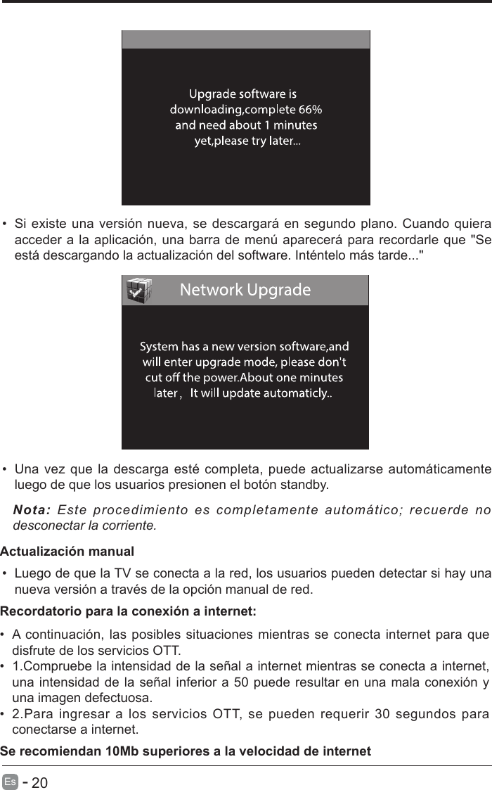       20Es   -   &bull;  Si existe una versi&oacute;n nueva, se descargar&aacute; en segundo plano. Cuando quiera acceder a la aplicaci&oacute;n, una barra de men&uacute; aparecer&aacute; para recordarle que "Se est&aacute; descargando la actualizaci&oacute;n del software. Int&eacute;ntelo m&aacute;s tarde..."&bull;  Una vez que la descarga est&eacute; completa, puede actualizarse autom&aacute;ticamente luego de que los usuarios presionen el bot&oacute;n standby.Nota: Este procedimiento es completamente autom&aacute;tico; recuerde no desconectar la corriente.   Actualizaci&oacute;n manual&bull;  Luego de que la TV se conecta a la red, los usuarios pueden detectar si hay una nueva versi&oacute;n a trav&eacute;s de la opci&oacute;n manual de red. &bull;  A continuaci&oacute;n, las posibles situaciones mientras se conecta internet para que disfrute de los servicios OTT.&bull;  1.Compruebe la intensidad de la se&ntilde;al a internet mientras se conecta a internet, una intensidad de la se&ntilde;al inferior a 50 puede resultar en una mala conexi&oacute;n y una imagen defectuosa.&bull;  2.Para  ingresar a  los  servicios OTT,  se  pueden requerir  30 segundos  para conectarse a internet.Recordatorio para la conexi&oacute;n a internet:Se recomiendan 10Mb superiores a la velocidad de internet