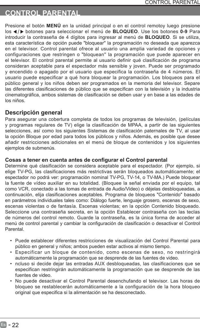       22Es   -   CONTROL PARENTALPresione el bot&oacute;n MEN&Uacute; en la unidad principal o en el control remotoy  luego presione los   botones para seleccionar el men&uacute;  de  BLOQUEO.  Use  los  botones  0-9 Para introducir la contrase&ntilde;a de 4 d&iacute;gitos para ingresar al men&uacute; de BLOQUEO. Si se utiliza, esta caracter&iacute;stica de opci&oacute;n puede "bloquear'' la programaci&oacute;n no deseada que aparezca en el televisor. Control parental ofrece al usuario una amplia variedad de opciones y configuraciones que restringen o  "bloquean''  la  programaci&oacute;n  que puede aparecer en el televisor. El control parental permite al  usuario definir qu&eacute; clasificaci&oacute;n de programa consideran aceptable para el espectador m&aacute;s sensible y joven. Puede ser programado y encendido o  apagado por el usuario que especifica  la  contrase&ntilde;a de 4 n&uacute;meros. El usuario puede especificar a qu&eacute; hora bloquear  la programaci&oacute;n. Los bloqueos para  el p&uacute;blico general y los ni&ntilde;os deben ser programados en la memoria del televisor. Separe las diferentes clasicaciones de p&uacute;blico que se especican con la televisi&oacute;n y la industria cinematogr&aacute;ca, ambos sistemas de clasicaci&oacute;n se deben usar y en base a las edades de los ni&ntilde;os.Descripci&oacute;n generalPara asegurar una cobertura completa de todos los programas de televisi&oacute;n, (pel&iacute;culas y programas regulares de TV) elige la clasificaci&oacute;n de MPAA, a partir de las siguientes selecciones, as&iacute; como los siguientes Sistemas de clasicaci&oacute;n paternales de TV, al usar la opci&oacute;n Bloque por edad para todos los p&uacute;blicos y ni&ntilde;os. Adem&aacute;s, es posible que desee a&ntilde;adir restricciones adicionales en  el  men&uacute;  de  bloque de contenidos y los siguientes ejemplos de submen&uacute;s.Cosas a tener en cuenta antes de congurar el Control parentalDetermine qu&eacute; clasificaci&oacute;n se considera aceptable para el espectador. (Por ejemplo, si elige TV-PG, las clasificaciones m&aacute;s restrictivas ser&aacute;n bloqueados autom&aacute;ticamente; el espectador no podr&aacute; ver: programaci&oacute;n nominal TV-PG, TV-14, o TV-MA.) Puede bloquear la fuente de v&iacute;deo auxiliar en su totalidad. (Bloquee la se&ntilde;al enviada por el equipo, tal como VCR, conectado a las tomas de entrada de Audio/Video) o d&eacute;jelas desbloqueadas, a continuaci&oacute;n, elija clasicaciones aceptables. Programa de bloqueos "Contenido" basado en par&aacute;metros individuales tales como: Di&aacute;logo fuerte, lenguaje grosero, escenas de sexo, escenas violentas o de fantas&iacute;a. Escenas violentas; en la opci&oacute;n Contenido bloqueado. Seleccione una  contrase&ntilde;a secreta, en la  opci&oacute;n Establecer contrase&ntilde;a con  las teclas de n&uacute;meros del control remoto. Guarde la contrase&ntilde;a, es la &uacute;nica forma de acceder al men&uacute; de control parental y cambiar la conguraci&oacute;n de clasicaci&oacute;n o desactivar el Control Parental.&bull;  Puede establecer diferentes restricciones de visualizaci&oacute;n del Control Parental para p&uacute;blico en general y ni&ntilde;os; ambos pueden estar activos al mismo tiempo.&bull;  Especificar  un  bloque  de  contenido,  como  escenas  de  sexo,  no  restringir&aacute; autom&aacute;ticamente la programaci&oacute;n que se desprende de las fuentes de video.&bull;  ncluso si decide dejar las entradas AUX desbloqueadas, las clasificaciones que se especifican restringir&aacute;n autom&aacute;ticamente la programaci&oacute;n que se desprende de las fuentes de video.&bull;  No puede desactivar el Control Parental desenchufando el televisor. Las horas de bloqueo se restablecer&aacute;n  autom&aacute;ticamente a la configuraci&oacute;n de la hora  bloqueo original que especica si la alimentaci&oacute;n se ha desconectado.CONTROL PARENTAL