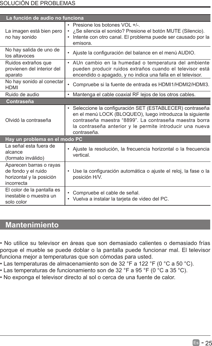       25Es   -   SOLUCI&Oacute;N DE PROBLEMASLa funci&oacute;n de audio no funcionaLa imagen est&aacute; bien pero no hay sonido&bull; Presione los botones VOL +/-.&bull; &iquest;Se silencia el sonido? Presione el bot&oacute;n MUTE (Silencio).&bull; Intente con otro canal. El problema puede ser causado por laemisora.No hay salida de uno de los altavoces &bull; Ajuste la conguraci&oacute;n del balance en el men&uacute; AUDIO.Ruidos extra&ntilde;os que provienen del interior del aparato&bull;AUn cambio en la humedad o temperatura del ambientepueden producir ruidos extra&ntilde;os cuando el televisor est&aacute;encendido o apagado, y no indica una falla en el televisor.No hay sonido al conectarHDMI &bull;Compruebe si la fuente de entrada es HDMI1/HDMI2/HDMI3.Ruido de audio &bull; Mantenga el cable coaxial RF lejos de los otros cables.Contrase&ntilde;aOlvid&oacute; la contrase&ntilde;a&bull; Seleccione la conguraci&oacute;n SET (ESTABLECER) contrase&ntilde;aen el men&uacute; LOCK (BLOQUEO), luego introduzca la siguientecontrase&ntilde;a maestra &ldquo;8899&rdquo;. La contrase&ntilde;a maestra borrala contrase&ntilde;a anterior y le permite introducir una nuevacontrase&ntilde;a.Hay un problema en el modo PCLa se&ntilde;al esta fuera de alcance(formato inv&aacute;lido)&bull;Ajuste la resoluci&oacute;n, la frecuencia horizontal o la frecuenciavertical.Aparecen barras o rayas de fondo y el ruido horizontal y la posici&oacute;n incorrecta&bull; Use la conguraci&oacute;n autom&aacute;tica o ajuste el reloj, la fase o laposici&oacute;n H/V.El color de la pantalla es inestable o muestra un solo color&bull; Compruebe el cable de se&ntilde;al.&bull;Vuelva a instalar la tarjeta de video del PC.Mantenimiento&bull; No utilice su televisor en &aacute;reas que son demasiado calientes o demasiado fr&iacute;asporque el mueble se puede doblar o la pantalla puede funcionar mal. El televisor funciona mejor a temperaturas que son c&oacute;modas para usted.&bull; Las temperaturas de almacenamiento son de 32 &deg;F a 122 &deg;F (0 &deg;C a 50 &deg;C).&bull; Las temperaturas de funcionamiento son de 32 &deg;F a 95 &deg;F (0 &deg;C a 35 &deg;C).&bull; No exponga el televisor directo al sol o cerca de una fuente de calor.