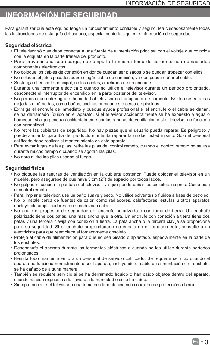       3Es   -   INSTRUCCIONES DE SEGURIDAD IMPORTANTES INFORMACI&Oacute;N DE SEGURIDADPara garantizar que este equipo tenga un funcionamiento conable y seguro, lea cuidadosamente todas las instrucciones de esta gu&iacute;a del usuario, especialmente la siguiente informaci&oacute;n de seguridad.Seguridad el&eacute;ctrica &bull;  El televisor s&oacute;lo se debe conectar a una fuente de alimentaci&oacute;n principal con el voltaje que coincida con la etiqueta en la parte trasera del producto.&bull;  Para  prevenir  una  sobrecarga,  no  comparta  la  misma  toma  de  corriente  con  demasiados componentes electr&oacute;nicos.&bull;  No coloque los cables de conexi&oacute;n en donde puedan ser pisados   o se puedan tropezar con ellos.&bull;  No coloque objetos pesados   sobre ning&uacute;n cable de conexi&oacute;n, ya que puede da&ntilde;ar el cable.&bull;  Sostenga el enchufe principal, no los cables, al retirarlo de un enchufe.&bull;  Durante una tormenta el&eacute;ctrica o cuando no utilice el televisor durante un periodo prolongado, desconecte el interruptor de encendido en la parte posterior del televisor.&bull;  No permita que entre agua o humedad al televisor o al adaptador de corriente. NO lo use en &aacute;reas mojadas o h&uacute;medas, como ba&ntilde;os, cocinas humeantes o cerca de piscinas.&bull;  Extraiga el enchufe de inmediato y busque ayuda profesional si el enchufe o el cable se da&ntilde;an, se ha derramado l&iacute;quido en el aparato, si el  televisor accidentalmente se ha expuesto a agua o humedad, si algo penetra accidentalmente por las ranuras de ventilaci&oacute;n o si el televisor no funciona con normalidad.&bull;  No retire las cubiertas de seguridad. No hay piezas que el usuario pueda reparar. Es peligroso y puede anular la garant&iacute;a del producto si intenta reparar la unidad usted mismo. S&oacute;lo el personal calicado debe realizar el mantenimiento de este aparato.&bull;  Para evitar fugas de las pilas, retire las pilas del control remoto, cuando el control remoto no se usa durante mucho tiempo o cuando se agotan las pilas.&bull;  No abra ni tire las pilas usadas al fuego.Seguridad f&iacute;sica &bull;  No bloquee las ranuras de ventilaci&oacute;n en la cubierta posterior. Puede colocar el televisor en un mueble, pero aseg&uacute;rese de que haya 5 cm (2&rsquo;&rsquo;) de espacio por todos lados.&bull;  No golpee ni sacuda la pantalla del televisor, ya que puede da&ntilde;ar los circuitos internos. Cuide bien el control remoto.&bull;  Para limpiar el televisor, use un pa&ntilde;o suave y seco. No utilice solventes o uidos a base de petr&oacute;leo.&bull;  No lo instale cerca de fuentes de calor, como radiadores, calefactores, estufas u otros aparatos (incluyendo amplicadores) que produzcan calor.&bull;  No anule  el prop&oacute;sito de seguridad del  enchufe polarizado  o con toma  de tierra.  Un enchufe polarizado tiene dos patas, una m&aacute;s ancha que la otra. Un enchufe con conexi&oacute;n a tierra tiene dos patas y una tercera clavija con conexi&oacute;n a tierra. La pata ancha o la tercera clavija se proporciona para su seguridad. Si el enchufe proporcionado no encaja en el tomacorriente, consulte  a un electricista para que reemplace el tomacorriente obsoleto. &bull;  Proteja el cable de alimentaci&oacute;n para que no sea pisado o aplastado, especialmente en la parte de los enchufes. &bull;  Desenchufe el aparato durante las tormentas el&eacute;ctricas o cuando no los utilice durante per&iacute;odos prolongados.&bull;  Remita todo mantenimiento a un personal de servicio calificado. Se requiere servicio cuando el aparato no funciona normalmente o si el aparato, incluyendo el cable de alimentaci&oacute;n o el enchufe, se ha da&ntilde;ado de alguna manera.&bull;  Tambi&eacute;n se requiere servicio si se ha derramado l&iacute;quido o han ca&iacute;do objetos dentro del aparato, cuando ha sido expuesto a la lluvia o a la humedad o si se ha ca&iacute;do.&bull;  Siempre conecte el televisor a una toma de alimentaci&oacute;n con conexi&oacute;n de protecci&oacute;n a tierra. INFORMACI&Oacute;N DE SEGURIDAD